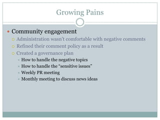 Growing PainsCommunity engagementAdministration wasn’t comfortable with negative commentsRefined their comment policy as a resultCreated a governance planHow to handle the negative topicsHow to handle the “sensitive issues”Weekly PR meetingMonthly meeting to discuss news ideas