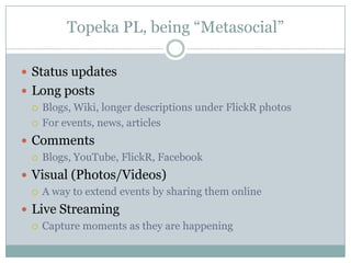 Topeka PL, being “Metasocial”Status updatesLong postsBlogs, Wiki, longer descriptions under FlickR photos For events, news, articlesCommentsBlogs, YouTube, FlickR, FacebookVisual (Photos/Videos)A way to extend events by sharing them onlineLive StreamingCapture moments as they are happening