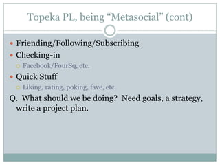 Topeka PL, being “Metasocial” (cont)Friending/Following/SubscribingChecking-inFacebook/FourSq, etc.Quick StuffLiking, rating, poking, fave, etc.Q.  What should we be doing?  Need goals, a strategy, write a project plan.