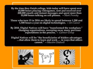 By the time they finish college, kids today will have spent over 10,000 hours playing videogames, sent and received over 200,000 emails and instant messages and spent more than 10,000 hours talking on cell phones.  —Mark PrenskyThose who turn 15 in 2016 are likely to spend between 1,200 and 1,500 hours a year on digital technologies. —Urs GasserBy 2018, Digital Natives will have “transformed the workplace,” changing organizations, sweeping away many previous expectations in the process. — Gartner GroupDigital Natives will be “the beneficiaries of hidden advantages …that allow them to learn and work … in ways that others cannot.” —Macolm Gladwell