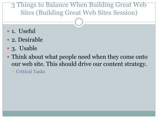 3 Things to Balance When Building Great Web Sites (Building Great Web Sites Session)1.  Useful2. Desirable 3.  UsableThink about what people need when they come onto our web site. This should drive our content strategy.Critical Tasks