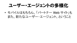 ユーザー・エージェントの多様化
• モバイルはもちろん、「パートナー Web サイト」も
  また、新たなユーザー・エージェント、ということ
 