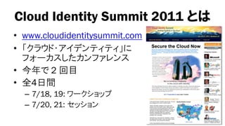 Cloud Identity Summit 2011 とは
• www.cloudidentitysummit.com
• 「クラウド・アイデンティティ」に
  フォーカスしたカンファレンス
• 今年で 2 回目
• 全4日間
  – 7/18, 19: ワークショップ
  – 7/20, 21: セッション
 