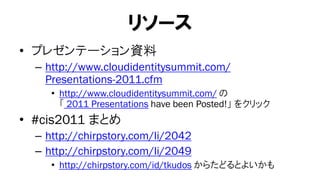 リソース
• プレゼンテーション資料
  – http://www.cloudidentitysummit.com/
    Presentations-2011.cfm
     • http://www.cloudidentitysummit.com/ の
       「 2011 Presentations have been Posted!」 をクリック
• #cis2011 まとめ
  – http://chirpstory.com/li/2042
  – http://chirpstory.com/li/2049
     • http://chirpstory.com/id/tkudos からたどるとよいかも
 