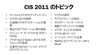 CIS 2011 のトピック
•   モバイルとクラウドのアイデンティティ      •   クラウドの認可
•   クラウドにおける統制              •   サプライチェーンの統合
•   大規模クラウドアプリケーションの管       •   カスタマー・エンゲージメント
    理                       •   複数アイデンティティの連鎖
•   散在するアプリケーション間の接続        •   クラウド・ディレクトリの統合
•   コンシューマ・サービスの ID 活用へ     •   クラウド API サービス
    の対応                     •   ソーシャル・メディアと企業
•   クラウド および SaaS におけるプロビ   •   RESTful なアイデンティティ API と
    ジョニングの実現                    OAuth
•   企業内におけるソーシャル・メディア
    のアイデンティティ
 