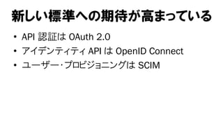 新しい標準への期待が高まっている
• API 認証は OAuth 2.0
• アイデンティティ API は OpenID Connect
• ユーザー・プロビジョニングは SCIM
 