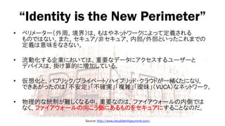 “Identity is the New Perimeter”
•   ペリメーター（外周、境界）は、もはやネットワークによって定義される
    ものではない。また、セキュア/非セキュア、内部/外部といったこれまでの
    定義は意味をなさない。

•   流動化する企業においては、重要なデータにアクセスするユーザーと
    デバイスは、掛け算的に増加している。

•   仮想化と、パブリック/プライベート/ハイブリッド・クラウドが一緒くたになり、
    できあがったのは「不安定」「不確実」「複雑」「曖昧」（VUCA）なネットワーク。

•   物理的な統制が難しくなる中、重要なのは、ファイアウォールの内側では
    なく、ファイアウォールの向こう側にあるものをセキュアにすることなのだ。
                 Source: http://www.cloudidentitysummit.com/
 