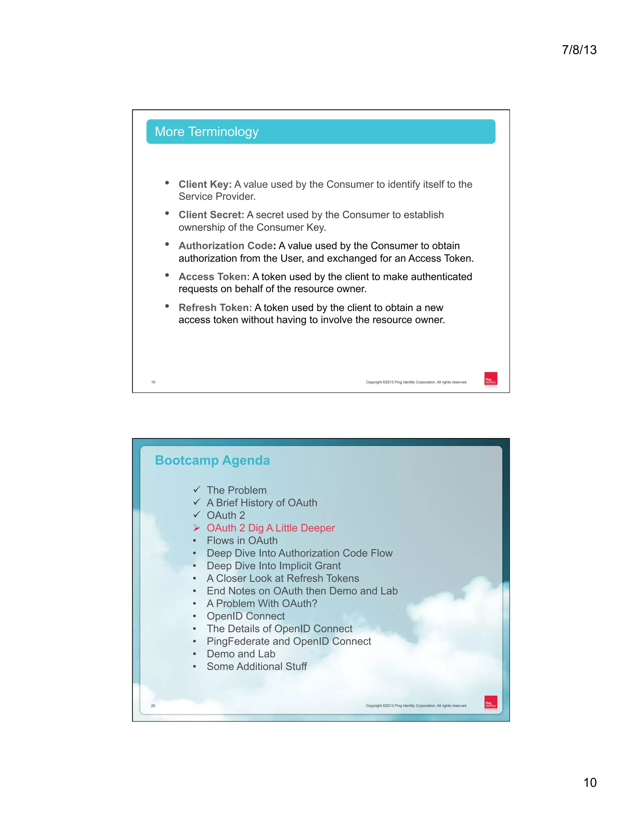7/8/13 10 Copyright ©2013 Ping Identity Corporation. All rights reserved.19 •  Client Key: A value used by the Consumer to identify itself to the Service Provider. •  Client Secret: A secret used by the Consumer to establish ownership of the Consumer Key. •  Authorization Code: A value used by the Consumer to obtain authorization from the User, and exchanged for an Access Token. •  Access Token: A token used by the client to make authenticated requests on behalf of the resource owner. •  Refresh Token: A token used by the client to obtain a new access token without having to involve the resource owner. More Terminology Copyright ©2013 Ping Identity Corporation. All rights reserved.20 Copyright ©2013 Ping Identity Corporation. All rights reserved.20 Bootcamp Agenda ü  The Problem ü  A Brief History of OAuth ü  OAuth 2 Ø  OAuth 2 Dig A Little Deeper •  Flows in OAuth •  Deep Dive Into Authorization Code Flow •  Deep Dive Into Implicit Grant •  A Closer Look at Refresh Tokens •  End Notes on OAuth then Demo and Lab •  A Problem With OAuth? •  OpenID Connect •  The Details of OpenID Connect •  PingFederate and OpenID Connect •  Demo and Lab •  Some Additional Stuff 