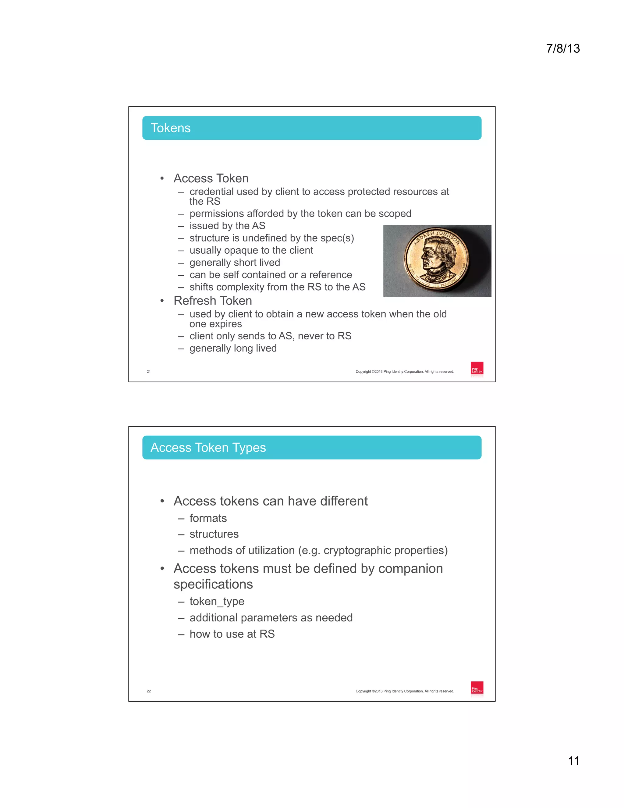 7/8/13 11 Copyright ©2013 Ping Identity Corporation. All rights reserved.21 •  Access Token –  credential used by client to access protected resources at the RS –  permissions afforded by the token can be scoped –  issued by the AS –  structure is undefined by the spec(s) –  usually opaque to the client –  generally short lived –  can be self contained or a reference –  shifts complexity from the RS to the AS •  Refresh Token –  used by client to obtain a new access token when the old one expires –  client only sends to AS, never to RS –  generally long lived Tokens Copyright ©2013 Ping Identity Corporation. All rights reserved.22 •  Access tokens can have different –  formats –  structures –  methods of utilization (e.g. cryptographic properties) •  Access tokens must be defined by companion specifications –  token_type –  additional parameters as needed –  how to use at RS Access Token Types 