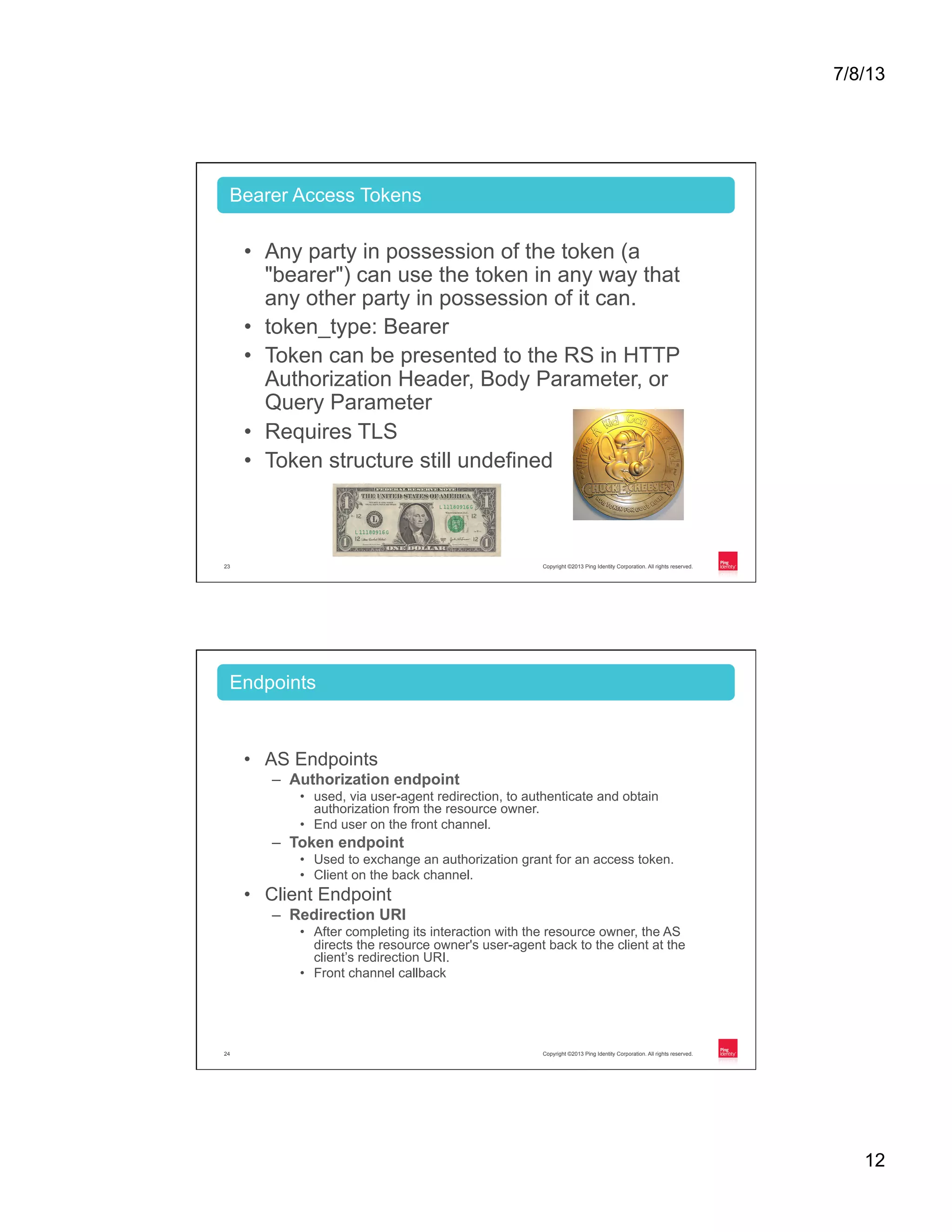 7/8/13 12 Copyright ©2013 Ping Identity Corporation. All rights reserved.23 •  Any party in possession of the token (a "bearer") can use the token in any way that any other party in possession of it can. •  token_type: Bearer •  Token can be presented to the RS in HTTP Authorization Header, Body Parameter, or Query Parameter •  Requires TLS •  Token structure still undefined Bearer Access Tokens Copyright ©2013 Ping Identity Corporation. All rights reserved.24 •  AS Endpoints –  Authorization endpoint •  used, via user-agent redirection, to authenticate and obtain authorization from the resource owner. •  End user on the front channel. –  Token endpoint •  Used to exchange an authorization grant for an access token. •  Client on the back channel. •  Client Endpoint –  Redirection URI •  After completing its interaction with the resource owner, the AS directs the resource owner's user-agent back to the client at the client’s redirection URI. •  Front channel callback Endpoints 
