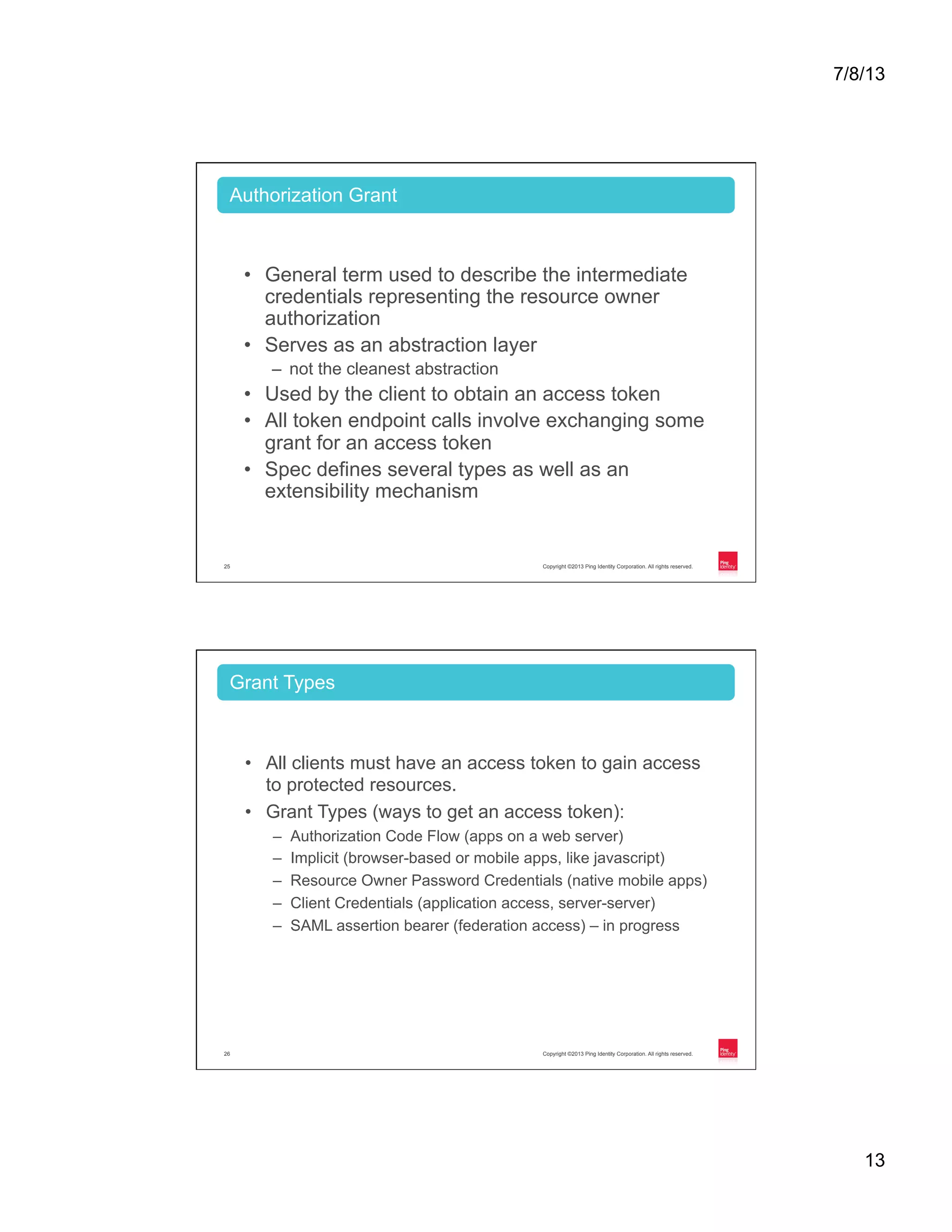 7/8/13 13 Copyright ©2013 Ping Identity Corporation. All rights reserved.25 •  General term used to describe the intermediate credentials representing the resource owner authorization •  Serves as an abstraction layer –  not the cleanest abstraction •  Used by the client to obtain an access token •  All token endpoint calls involve exchanging some grant for an access token •  Spec defines several types as well as an extensibility mechanism Authorization Grant Copyright ©2013 Ping Identity Corporation. All rights reserved.26 •  All clients must have an access token to gain access to protected resources. •  Grant Types (ways to get an access token): –  Authorization Code Flow (apps on a web server) –  Implicit (browser-based or mobile apps, like javascript) –  Resource Owner Password Credentials (native mobile apps) –  Client Credentials (application access, server-server) –  SAML assertion bearer (federation access) – in progress Grant Types 