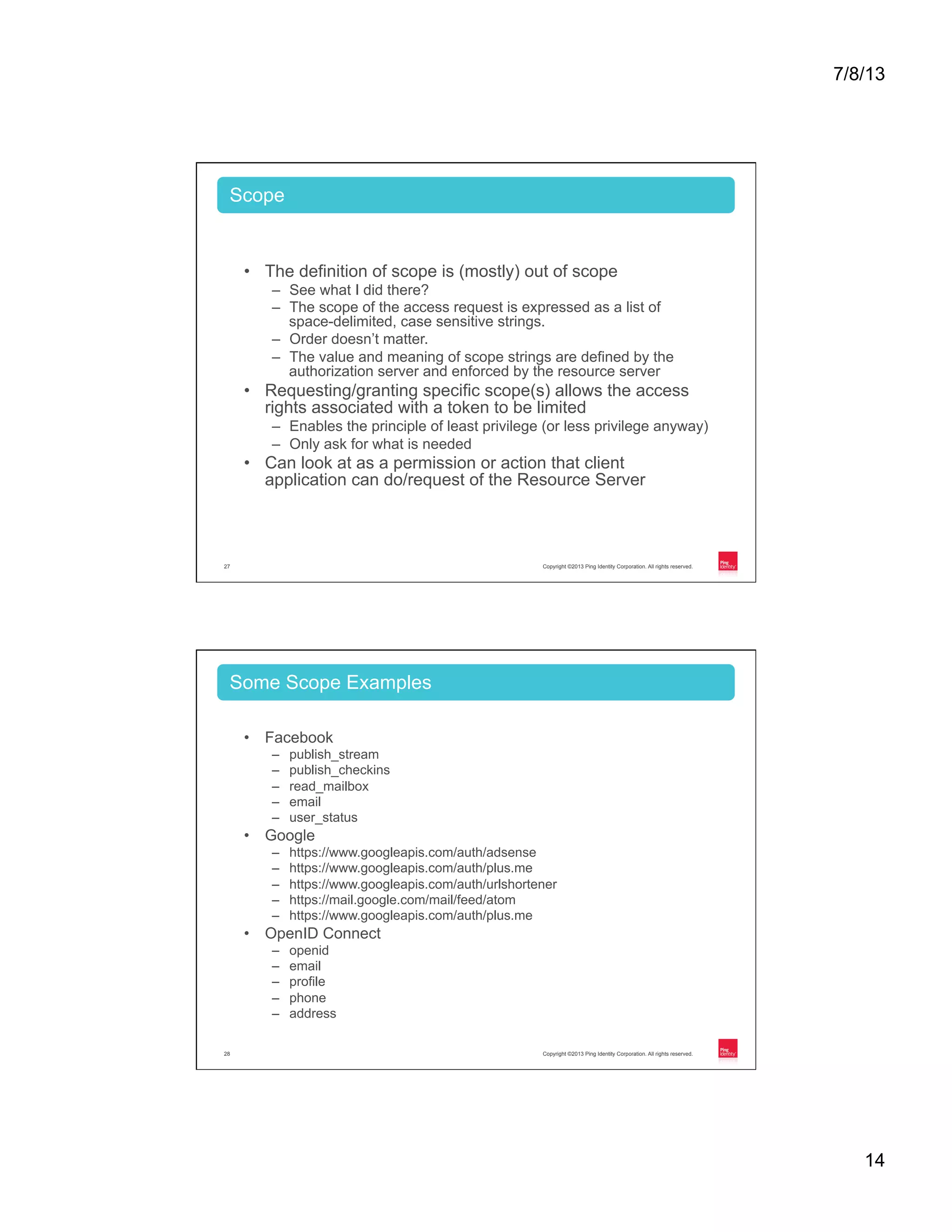 7/8/13 14 Copyright ©2013 Ping Identity Corporation. All rights reserved.27 •  The definition of scope is (mostly) out of scope –  See what I did there? –  The scope of the access request is expressed as a list of space-delimited, case sensitive strings. –  Order doesn’t matter. –  The value and meaning of scope strings are defined by the authorization server and enforced by the resource server •  Requesting/granting specific scope(s) allows the access rights associated with a token to be limited –  Enables the principle of least privilege (or less privilege anyway) –  Only ask for what is needed •  Can look at as a permission or action that client application can do/request of the Resource Server Scope Copyright ©2013 Ping Identity Corporation. All rights reserved.28 •  Facebook –  publish_stream –  publish_checkins –  read_mailbox –  email –  user_status •  Google –  https://www.googleapis.com/auth/adsense –  https://www.googleapis.com/auth/plus.me –  https://www.googleapis.com/auth/urlshortener –  https://mail.google.com/mail/feed/atom –  https://www.googleapis.com/auth/plus.me •  OpenID Connect –  openid –  email –  profile –  phone –  address Some Scope Examples 