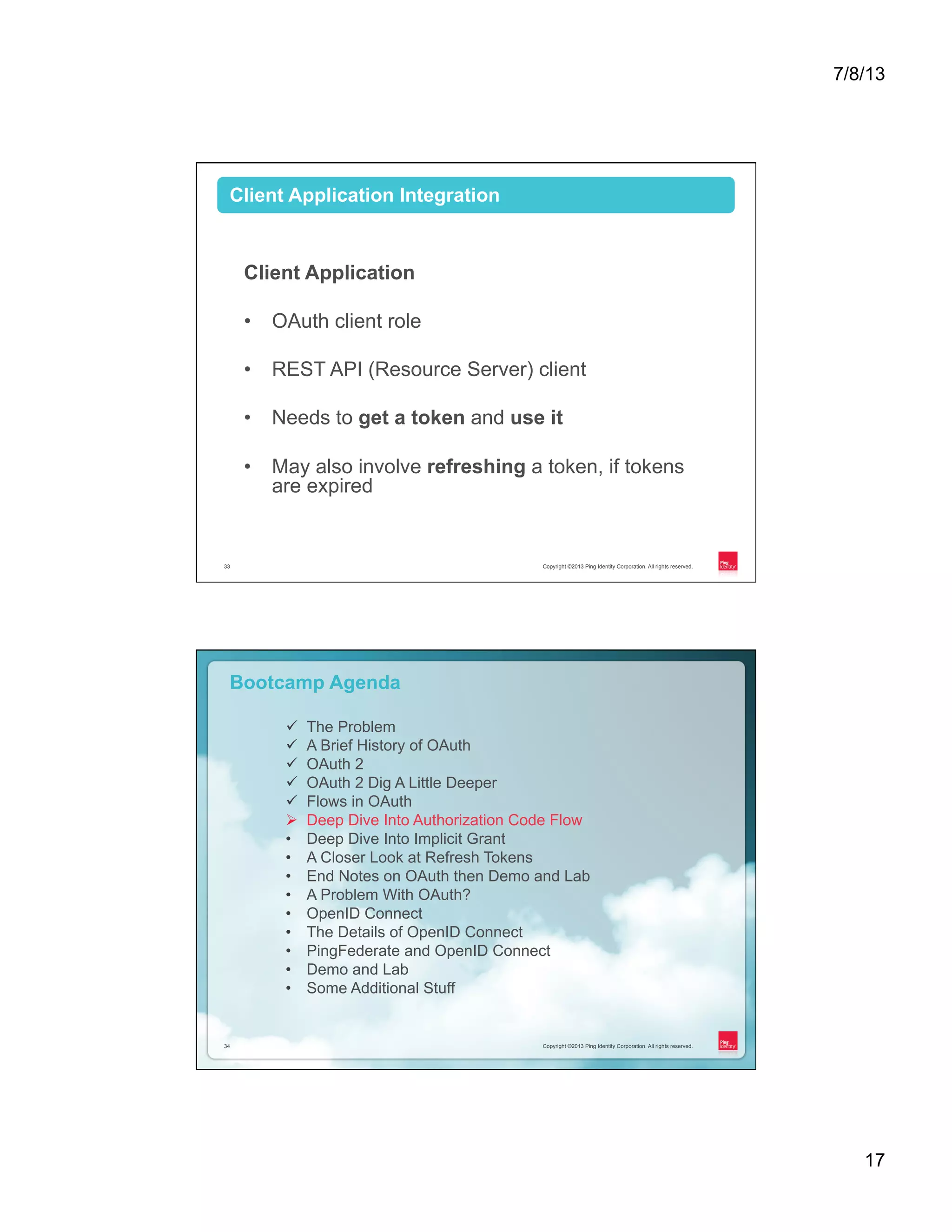7/8/13 17 Copyright ©2013 Ping Identity Corporation. All rights reserved.33 Client Application •  OAuth client role •  REST API (Resource Server) client •  Needs to get a token and use it •  May also involve refreshing a token, if tokens are expired Client Application Integration Copyright ©2013 Ping Identity Corporation. All rights reserved.34 Copyright ©2013 Ping Identity Corporation. All rights reserved.34 Bootcamp Agenda ü  The Problem ü  A Brief History of OAuth ü  OAuth 2 ü  OAuth 2 Dig A Little Deeper ü  Flows in OAuth Ø  Deep Dive Into Authorization Code Flow •  Deep Dive Into Implicit Grant •  A Closer Look at Refresh Tokens •  End Notes on OAuth then Demo and Lab •  A Problem With OAuth? •  OpenID Connect •  The Details of OpenID Connect •  PingFederate and OpenID Connect •  Demo and Lab •  Some Additional Stuff 