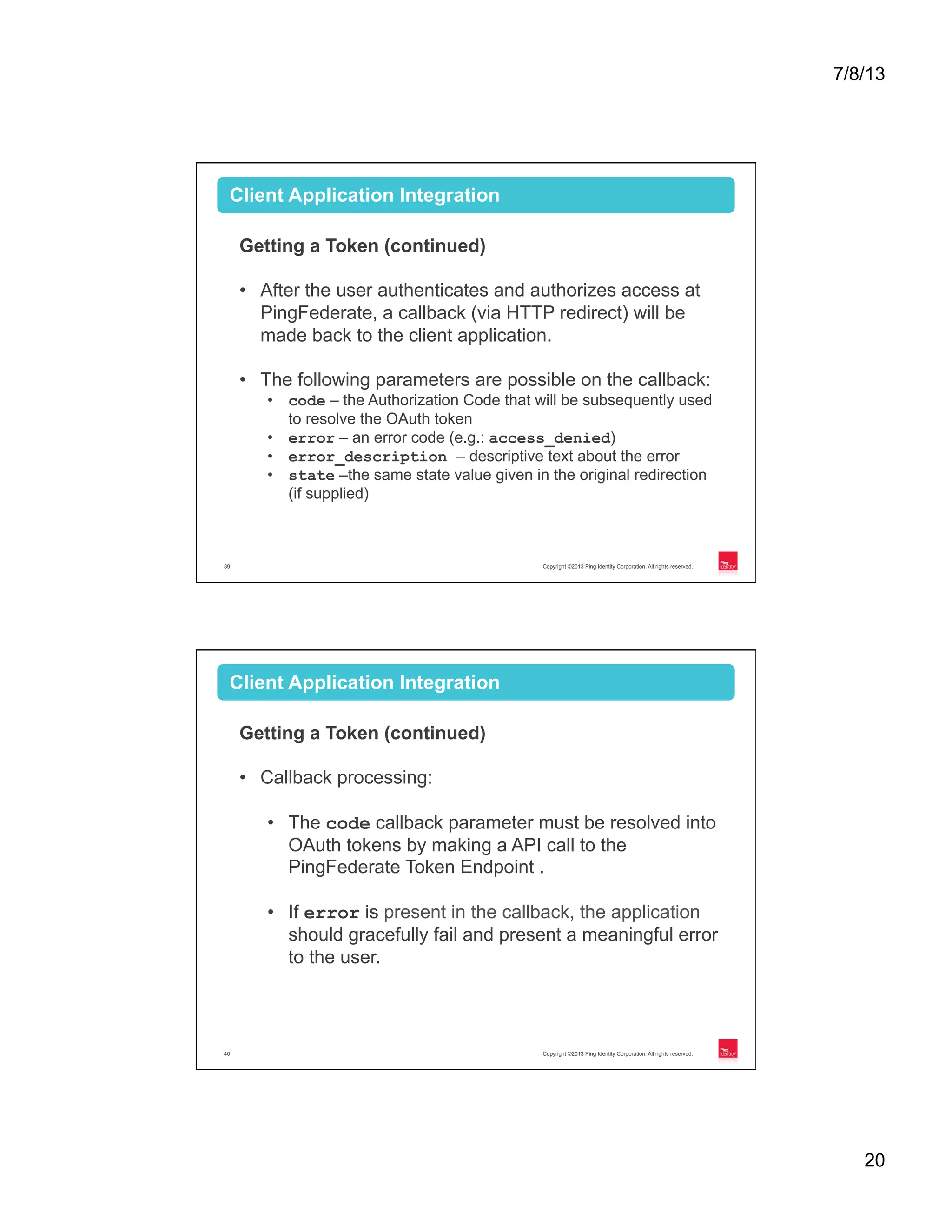 7/8/13 20 Copyright ©2013 Ping Identity Corporation. All rights reserved.39 Client Application Integration Getting a Token (continued) •  After the user authenticates and authorizes access at PingFederate, a callback (via HTTP redirect) will be made back to the client application. •  The following parameters are possible on the callback: •  code – the Authorization Code that will be subsequently used to resolve the OAuth token •  error – an error code (e.g.: access_denied) •  error_description – descriptive text about the error •  state –the same state value given in the original redirection (if supplied) Copyright ©2013 Ping Identity Corporation. All rights reserved.40 Client Application Integration Getting a Token (continued) •  Callback processing: •  The code callback parameter must be resolved into OAuth tokens by making a API call to the PingFederate Token Endpoint . •  If error is present in the callback, the application should gracefully fail and present a meaningful error to the user. 