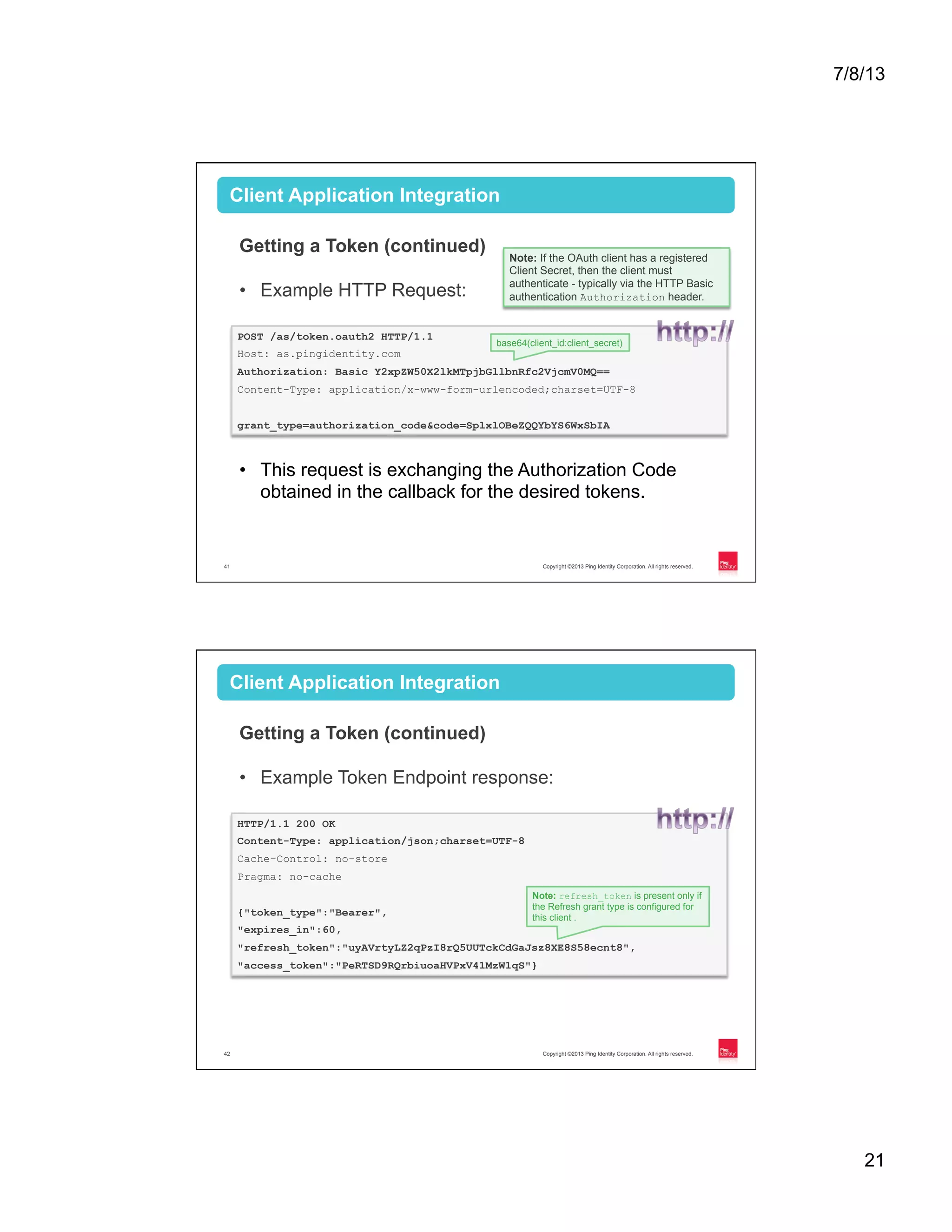 7/8/13 21 Copyright ©2013 Ping Identity Corporation. All rights reserved.41 Client Application Integration Getting a Token (continued) •  Example HTTP Request: •  This request is exchanging the Authorization Code obtained in the callback for the desired tokens. POST /as/token.oauth2 HTTP/1.1 Host: as.pingidentity.com Authorization: Basic Y2xpZW50X2lkMTpjbGllbnRfc2VjcmV0MQ== Content-Type: application/x-www-form-urlencoded;charset=UTF-8 grant_type=authorization_code&code=SplxlOBeZQQYbYS6WxSbIA base64(client_id:client_secret) Note: If the OAuth client has a registered Client Secret, then the client must authenticate - typically via the HTTP Basic authentication Authorization header. Copyright ©2013 Ping Identity Corporation. All rights reserved.42 Client Application Integration Getting a Token (continued) •  Example Token Endpoint response: HTTP/1.1 200 OK Content-Type: application/json;charset=UTF-8 Cache-Control: no-store Pragma: no-cache {"token_type":"Bearer", "expires_in":60, "refresh_token":"uyAVrtyLZ2qPzI8rQ5UUTckCdGaJsz8XE8S58ecnt8", "access_token":"PeRTSD9RQrbiuoaHVPxV41MzW1qS"} Note: refresh_token is present only if the Refresh grant type is configured for this client . 