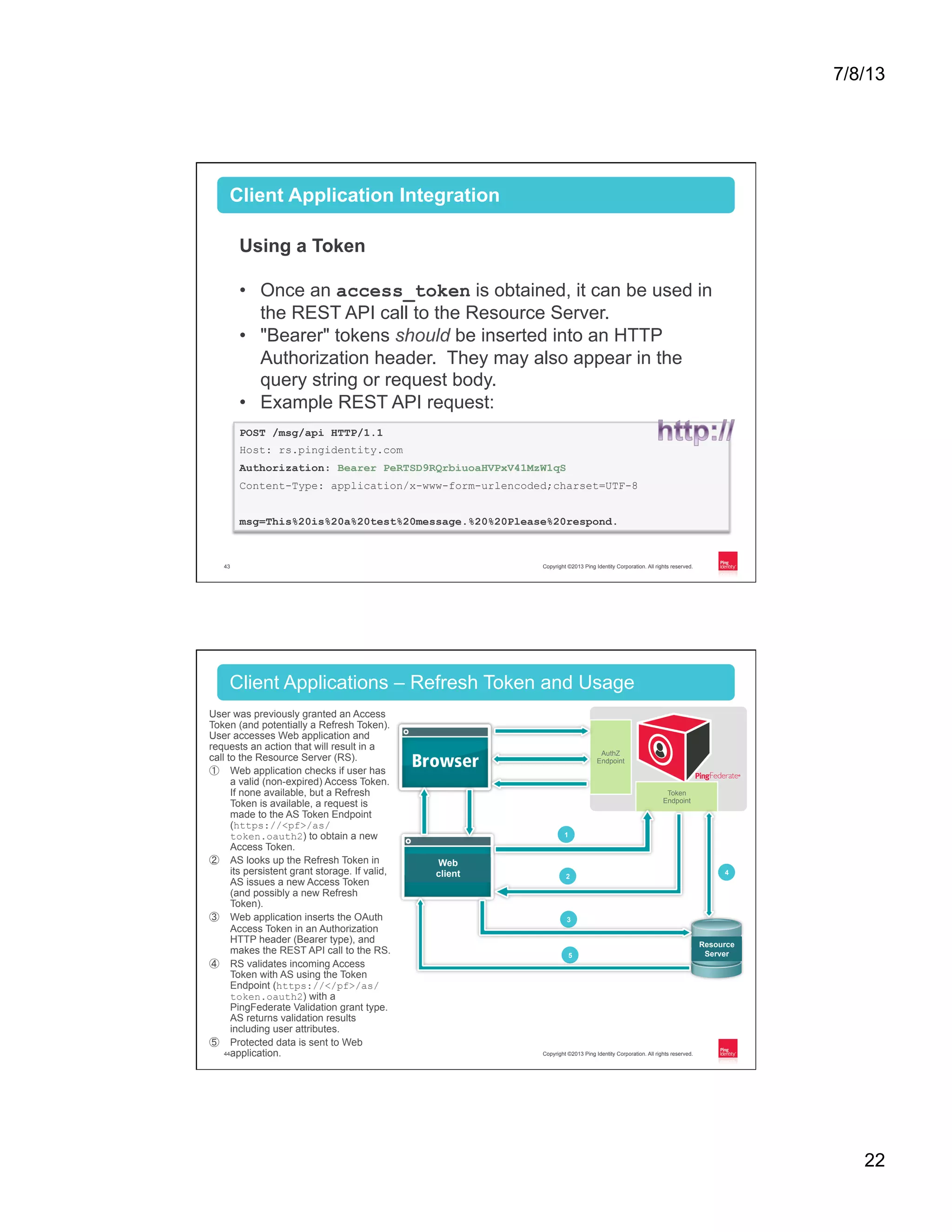 7/8/13 22 Copyright ©2013 Ping Identity Corporation. All rights reserved.43 Client Application Integration Using a Token •  Once an access_token is obtained, it can be used in the REST API call to the Resource Server. •  "Bearer" tokens should be inserted into an HTTP Authorization header. They may also appear in the query string or request body. •  Example REST API request: POST /msg/api HTTP/1.1 Host: rs.pingidentity.com Authorization: Bearer PeRTSD9RQrbiuoaHVPxV41MzW1qS Content-Type: application/x-www-form-urlencoded;charset=UTF-8 msg=This%20is%20a%20test%20message.%20%20Please%20respond. Copyright ©2013 Ping Identity Corporation. All rights reserved.44 User was previously granted an Access Token (and potentially a Refresh Token). User accesses Web application and requests an action that will result in a call to the Resource Server (RS). ①  Web application checks if user has a valid (non-expired) Access Token. If none available, but a Refresh Token is available, a request is made to the AS Token Endpoint (https://<pf>/as/ token.oauth2) to obtain a new Access Token. ②  AS looks up the Refresh Token in its persistent grant storage. If valid, AS issues a new Access Token (and possibly a new Refresh Token). ③  Web application inserts the OAuth Access Token in an Authorization HTTP header (Bearer type), and makes the REST API call to the RS. ④  RS validates incoming Access Token with AS using the Token Endpoint (https://</pf>/as/ token.oauth2) with a PingFederate Validation grant type. AS returns validation results including user attributes. ⑤  Protected data is sent to Web application. Client Applications – Refresh Token and Usage Web client Token Endpoint AuthZ Endpoint 1 2 3 5 Resource Server 4 