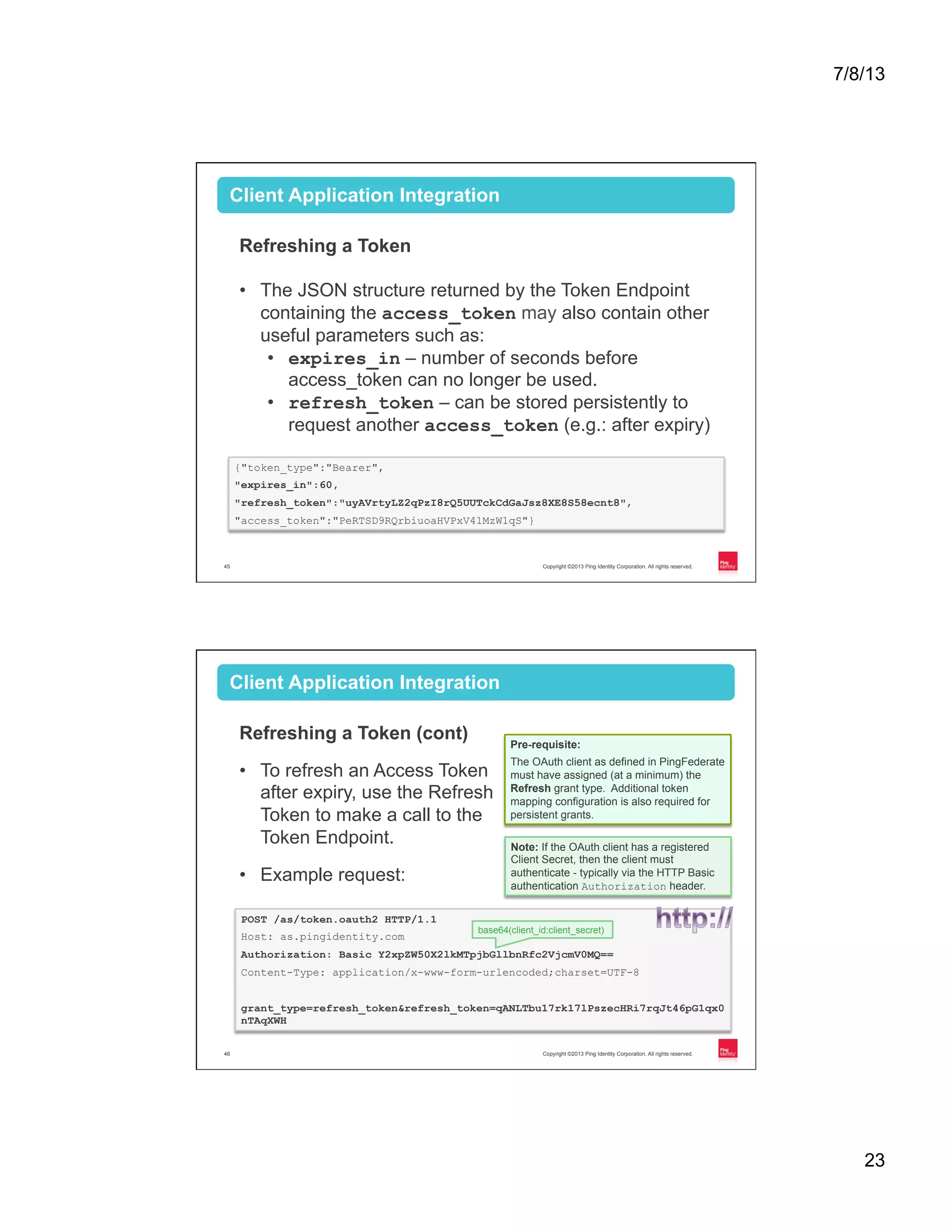 7/8/13 23 Copyright ©2013 Ping Identity Corporation. All rights reserved.45 Client Application Integration Refreshing a Token •  The JSON structure returned by the Token Endpoint containing the access_token may also contain other useful parameters such as: •  expires_in – number of seconds before access_token can no longer be used. •  refresh_token – can be stored persistently to request another access_token (e.g.: after expiry) {"token_type":"Bearer", "expires_in":60, "refresh_token":"uyAVrtyLZ2qPzI8rQ5UUTckCdGaJsz8XE8S58ecnt8", "access_token":"PeRTSD9RQrbiuoaHVPxV41MzW1qS"} Copyright ©2013 Ping Identity Corporation. All rights reserved.46 Client Application Integration Refreshing a Token (cont) •  To refresh an Access Token after expiry, use the Refresh Token to make a call to the Token Endpoint. •  Example request: POST /as/token.oauth2 HTTP/1.1 Host: as.pingidentity.com Authorization: Basic Y2xpZW50X2lkMTpjbGllbnRfc2VjcmV0MQ== Content-Type: application/x-www-form-urlencoded;charset=UTF-8 grant_type=refresh_token&refresh_token=qANLTbu17rk17lPszecHRi7rqJt46pG1qx0 nTAqXWH Pre-requisite: The OAuth client as defined in PingFederate must have assigned (at a minimum) the Refresh grant type. Additional token mapping configuration is also required for persistent grants. base64(client_id:client_secret) Note: If the OAuth client has a registered Client Secret, then the client must authenticate - typically via the HTTP Basic authentication Authorization header. 
