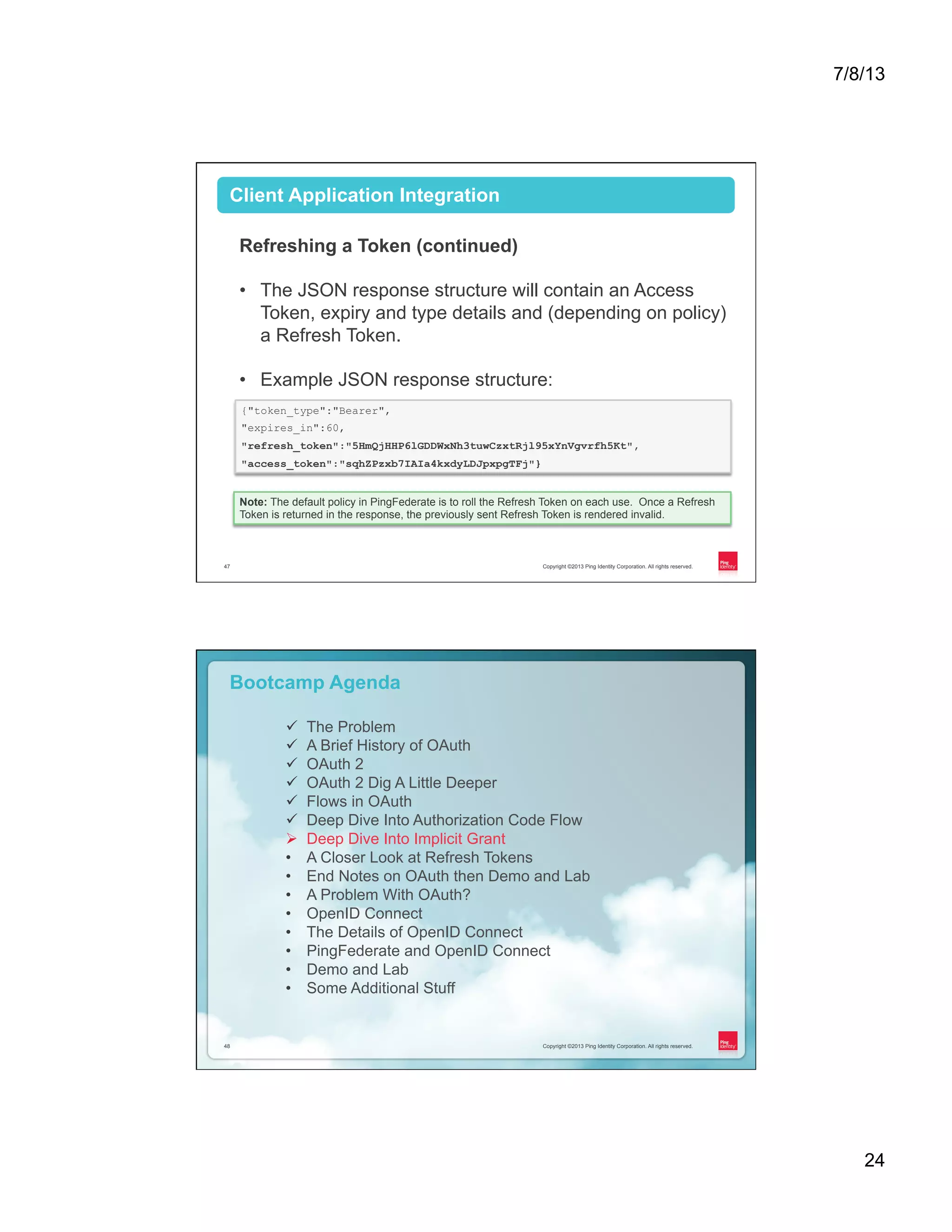7/8/13 24 Copyright ©2013 Ping Identity Corporation. All rights reserved.47 Client Application Integration Refreshing a Token (continued) •  The JSON response structure will contain an Access Token, expiry and type details and (depending on policy) a Refresh Token. •  Example JSON response structure: {"token_type":"Bearer", "expires_in":60, "refresh_token":"5HmQjHHP6lGDDWxNh3tuwCzxtRjl95xYnVgvrfh5Kt", "access_token":"sqhZPzxb7IAIa4kxdyLDJpxpgTFj"} Note: The default policy in PingFederate is to roll the Refresh Token on each use. Once a Refresh Token is returned in the response, the previously sent Refresh Token is rendered invalid. Copyright ©2013 Ping Identity Corporation. All rights reserved.48 Copyright ©2013 Ping Identity Corporation. All rights reserved.48 Bootcamp Agenda ü  The Problem ü  A Brief History of OAuth ü  OAuth 2 ü  OAuth 2 Dig A Little Deeper ü  Flows in OAuth ü  Deep Dive Into Authorization Code Flow Ø  Deep Dive Into Implicit Grant •  A Closer Look at Refresh Tokens •  End Notes on OAuth then Demo and Lab •  A Problem With OAuth? •  OpenID Connect •  The Details of OpenID Connect •  PingFederate and OpenID Connect •  Demo and Lab •  Some Additional Stuff 