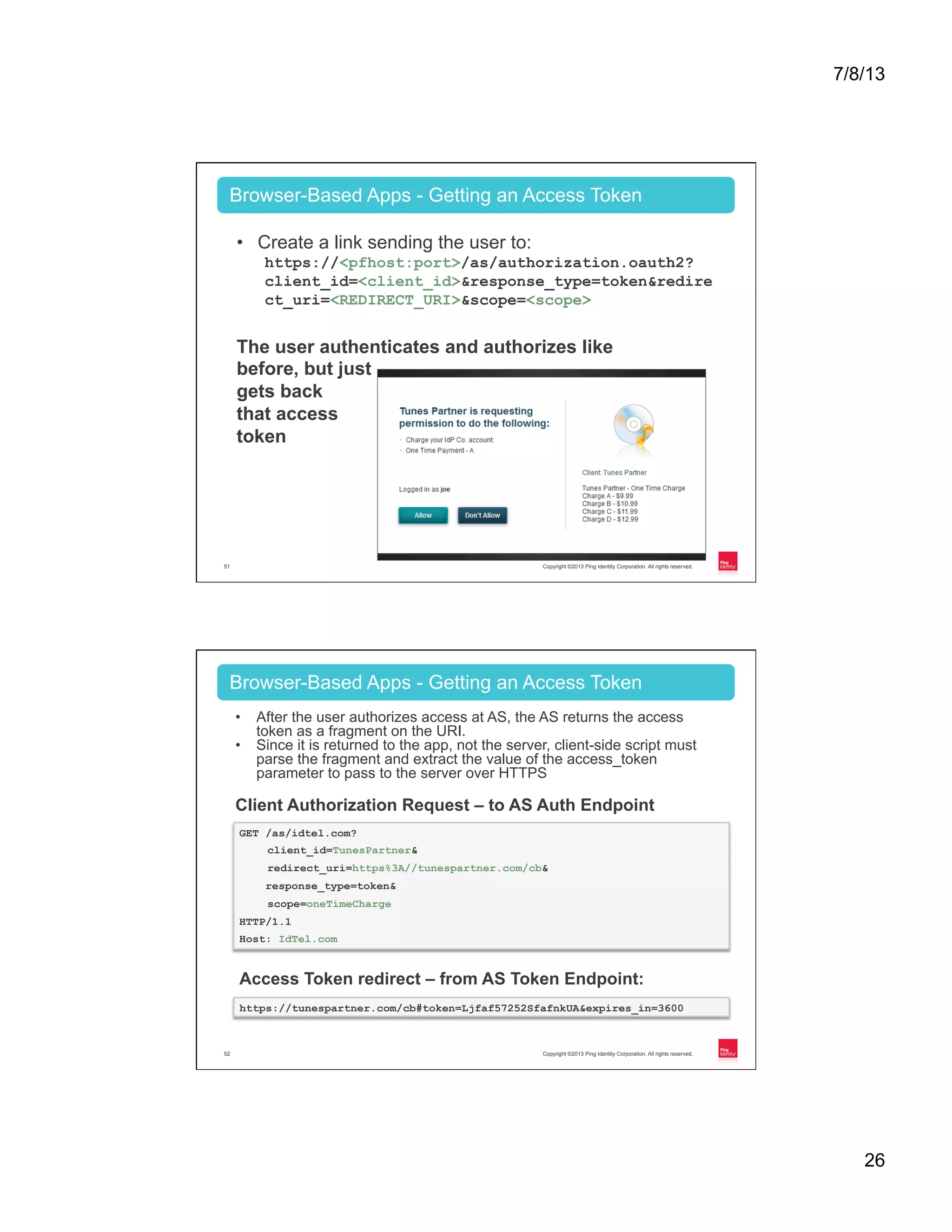 7/8/13 26 Copyright ©2013 Ping Identity Corporation. All rights reserved.51 Browser-Based Apps - Getting an Access Token •  Create a link sending the user to: https://<pfhost:port>/as/authorization.oauth2? client_id=<client_id>&response_type=token&redire ct_uri=<REDIRECT_URI>&scope=<scope> The user authenticates and authorizes like before, but just gets back that access token Copyright ©2013 Ping Identity Corporation. All rights reserved.52 Browser-Based Apps - Getting an Access Token Client Authorization Request – to AS Auth Endpoint •  After the user authorizes access at AS, the AS returns the access token as a fragment on the URI. •  Since it is returned to the app, not the server, client-side script must parse the fragment and extract the value of the access_token parameter to pass to the server over HTTPS GET /as/idtel.com? client_id=TunesPartner& redirect_uri=https%3A//tunespartner.com/cb& response_type=token& scope=oneTimeCharge HTTP/1.1 Host: IdTel.com Access Token redirect – from AS Token Endpoint: https://tunespartner.com/cb#token=Ljfaf57252SfafnkUA&expires_in=3600 