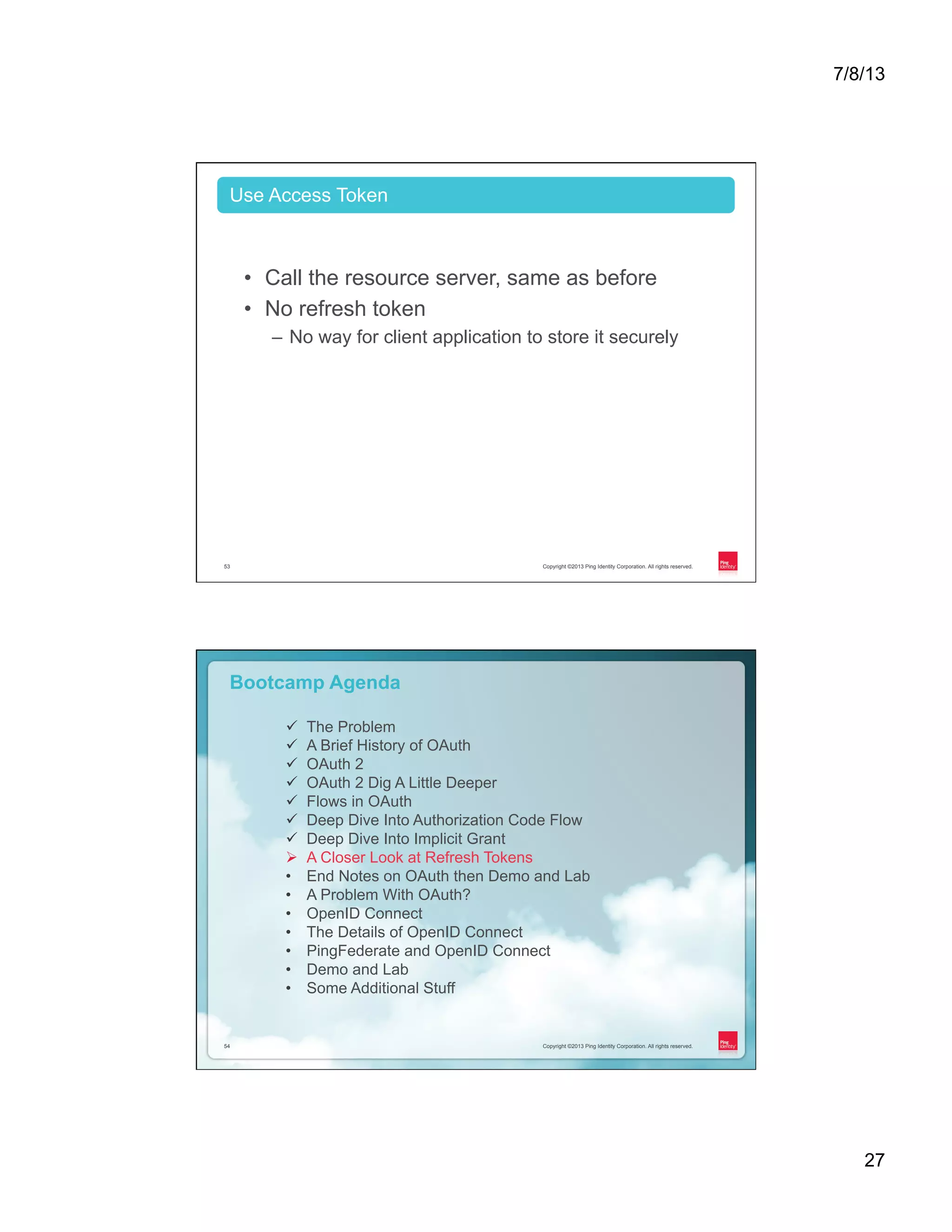 7/8/13 27 Copyright ©2013 Ping Identity Corporation. All rights reserved.53 •  Call the resource server, same as before •  No refresh token –  No way for client application to store it securely Use Access Token Copyright ©2013 Ping Identity Corporation. All rights reserved.54 Copyright ©2013 Ping Identity Corporation. All rights reserved.54 Bootcamp Agenda ü  The Problem ü  A Brief History of OAuth ü  OAuth 2 ü  OAuth 2 Dig A Little Deeper ü  Flows in OAuth ü  Deep Dive Into Authorization Code Flow ü  Deep Dive Into Implicit Grant Ø  A Closer Look at Refresh Tokens •  End Notes on OAuth then Demo and Lab •  A Problem With OAuth? •  OpenID Connect •  The Details of OpenID Connect •  PingFederate and OpenID Connect •  Demo and Lab •  Some Additional Stuff 