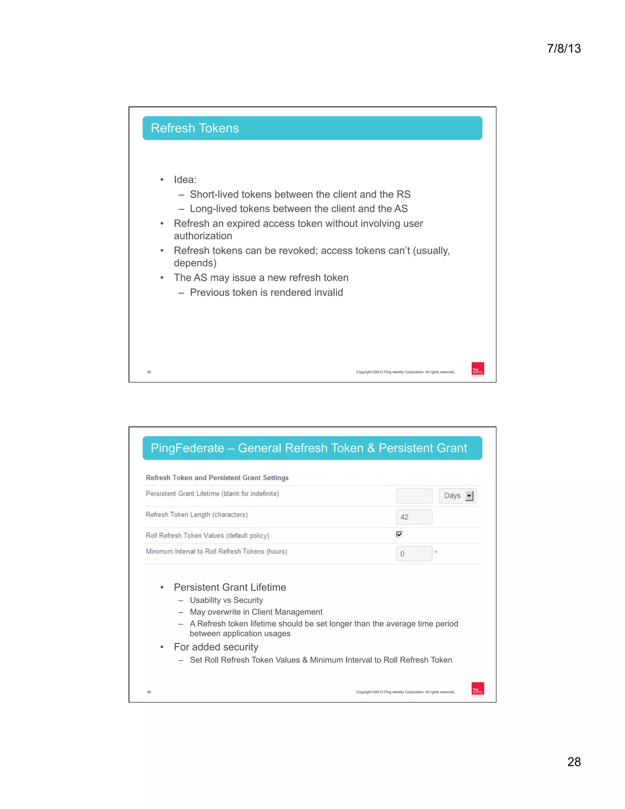7/8/13 28 Copyright ©2013 Ping Identity Corporation. All rights reserved.55 •  Idea: –  Short-lived tokens between the client and the RS –  Long-lived tokens between the client and the AS •  Refresh an expired access token without involving user authorization •  Refresh tokens can be revoked; access tokens can’t (usually, depends) •  The AS may issue a new refresh token –  Previous token is rendered invalid Refresh Tokens Copyright ©2013 Ping Identity Corporation. All rights reserved.56 •  Persistent Grant Lifetime –  Usability vs Security –  May overwrite in Client Management –  A Refresh token lifetime should be set longer than the average time period between application usages •  For added security –  Set Roll Refresh Token Values & Minimum Interval to Roll Refresh Token PingFederate – General Refresh Token & Persistent Grant 