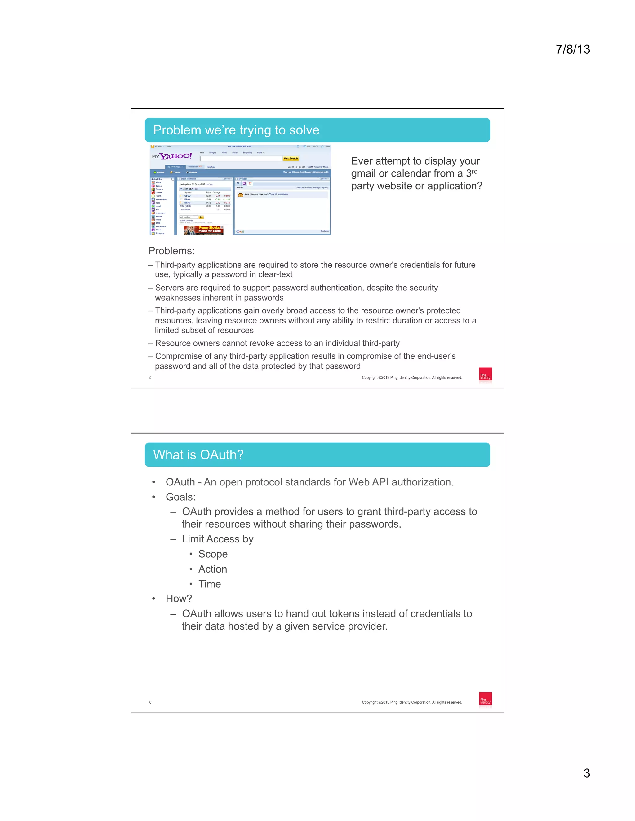 7/8/13 3 Copyright ©2013 Ping Identity Corporation. All rights reserved.5 Problems: – Third-party applications are required to store the resource owner's credentials for future use, typically a password in clear-text – Servers are required to support password authentication, despite the security weaknesses inherent in passwords – Third-party applications gain overly broad access to the resource owner's protected resources, leaving resource owners without any ability to restrict duration or access to a limited subset of resources – Resource owners cannot revoke access to an individual third-party – Compromise of any third-party application results in compromise of the end-user's password and all of the data protected by that password Problem we’re trying to solve Ever attempt to display your gmail or calendar from a 3rd party website or application? Copyright ©2013 Ping Identity Corporation. All rights reserved.6 •  OAuth - An open protocol standards for Web API authorization. •  Goals: –  OAuth provides a method for users to grant third-party access to their resources without sharing their passwords. –  Limit Access by •  Scope •  Action •  Time •  How? –  OAuth allows users to hand out tokens instead of credentials to their data hosted by a given service provider. What is OAuth? 