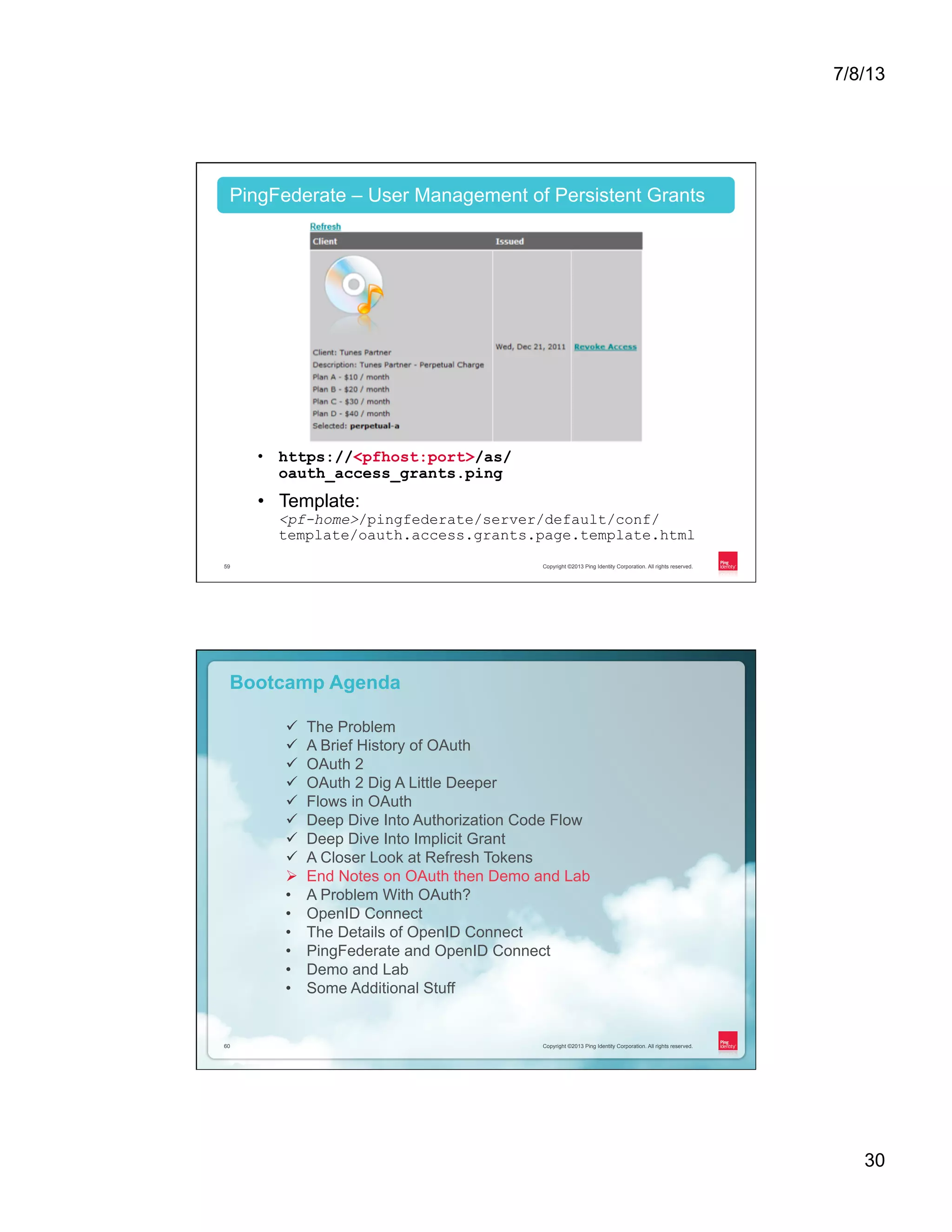 7/8/13 30 Copyright ©2013 Ping Identity Corporation. All rights reserved.59 PingFederate – User Management of Persistent Grants •  https://<pfhost:port>/as/ oauth_access_grants.ping •  Template: <pf-home>/pingfederate/server/default/conf/ template/oauth.access.grants.page.template.html Copyright ©2013 Ping Identity Corporation. All rights reserved.60 Copyright ©2013 Ping Identity Corporation. All rights reserved.60 Bootcamp Agenda ü  The Problem ü  A Brief History of OAuth ü  OAuth 2 ü  OAuth 2 Dig A Little Deeper ü  Flows in OAuth ü  Deep Dive Into Authorization Code Flow ü  Deep Dive Into Implicit Grant ü  A Closer Look at Refresh Tokens Ø  End Notes on OAuth then Demo and Lab •  A Problem With OAuth? •  OpenID Connect •  The Details of OpenID Connect •  PingFederate and OpenID Connect •  Demo and Lab •  Some Additional Stuff 