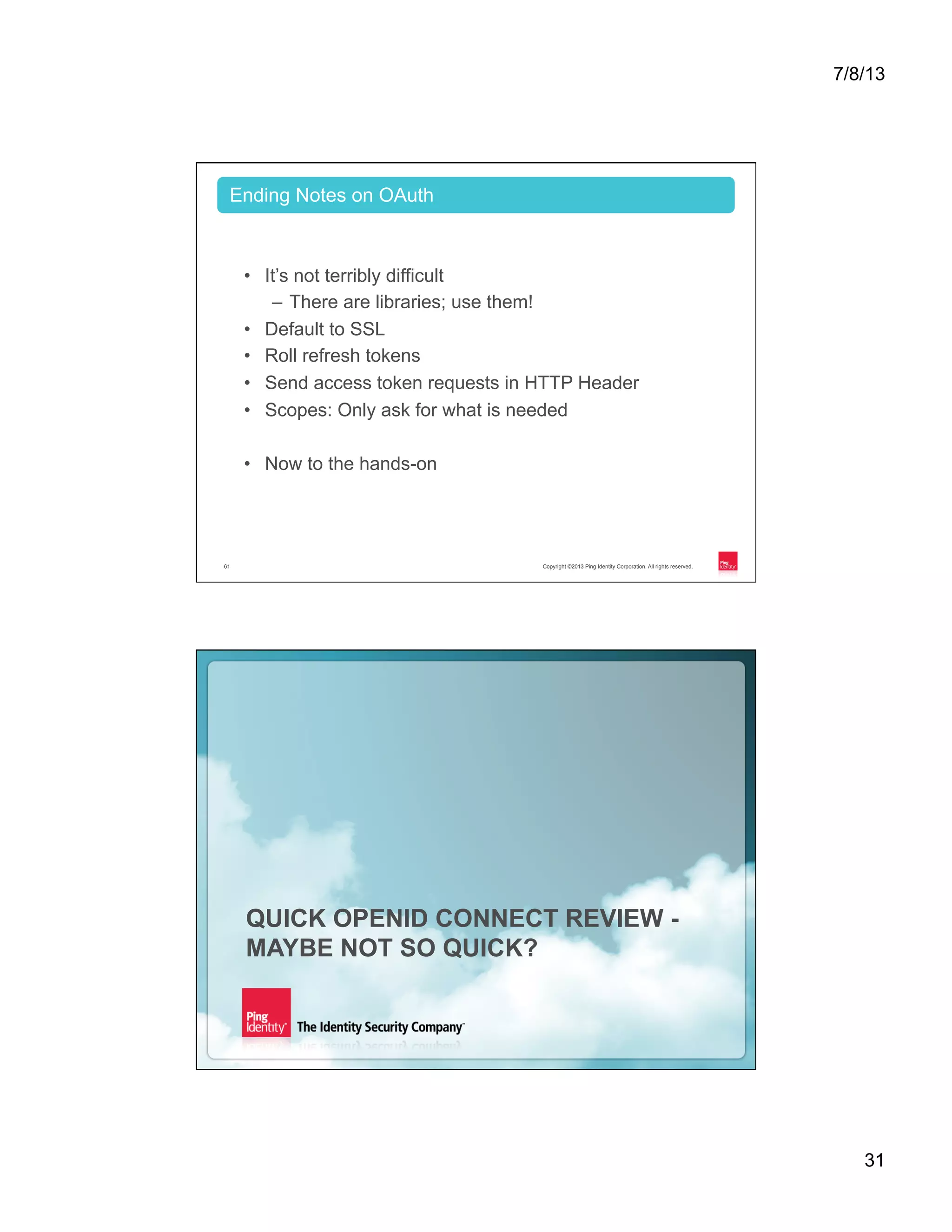7/8/13 31 Copyright ©2013 Ping Identity Corporation. All rights reserved.61 •  It’s not terribly difficult –  There are libraries; use them! •  Default to SSL •  Roll refresh tokens •  Send access token requests in HTTP Header •  Scopes: Only ask for what is needed •  Now to the hands-on Ending Notes on OAuth Copyright ©2013 Ping Identity Corporation. All rights reserved.62 QUICK OPENID CONNECT REVIEW - MAYBE NOT SO QUICK? 