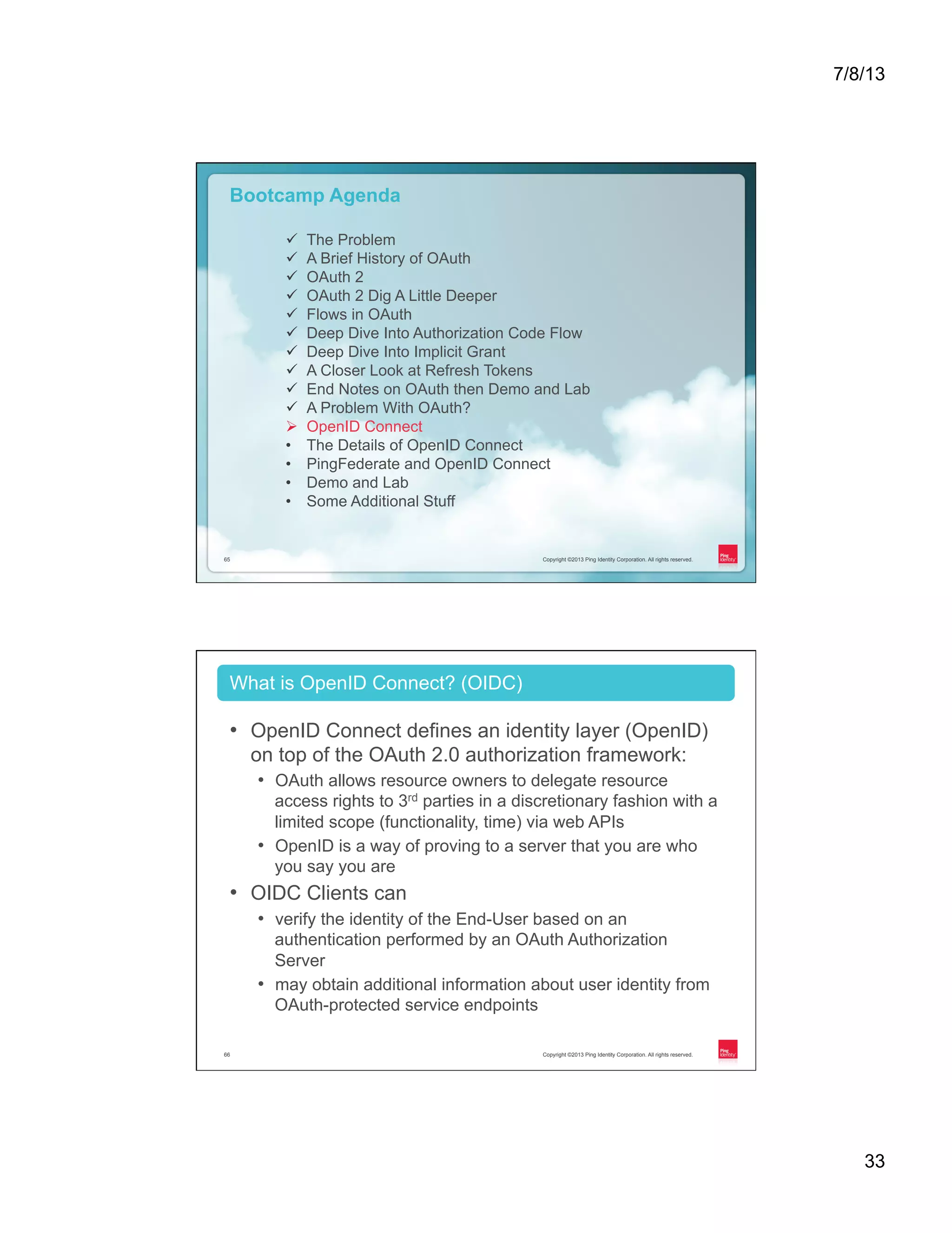 7/8/13 33 Copyright ©2013 Ping Identity Corporation. All rights reserved.65 Copyright ©2013 Ping Identity Corporation. All rights reserved.65 Bootcamp Agenda ü  The Problem ü  A Brief History of OAuth ü  OAuth 2 ü  OAuth 2 Dig A Little Deeper ü  Flows in OAuth ü  Deep Dive Into Authorization Code Flow ü  Deep Dive Into Implicit Grant ü  A Closer Look at Refresh Tokens ü  End Notes on OAuth then Demo and Lab ü  A Problem With OAuth? Ø  OpenID Connect •  The Details of OpenID Connect •  PingFederate and OpenID Connect •  Demo and Lab •  Some Additional Stuff Copyright ©2013 Ping Identity Corporation. All rights reserved.66 •  OpenID Connect defines an identity layer (OpenID) on top of the OAuth 2.0 authorization framework: •  OAuth allows resource owners to delegate resource access rights to 3rd parties in a discretionary fashion with a limited scope (functionality, time) via web APIs •  OpenID is a way of proving to a server that you are who you say you are •  OIDC Clients can •  verify the identity of the End-User based on an authentication performed by an OAuth Authorization Server •  may obtain additional information about user identity from OAuth-protected service endpoints What is OpenID Connect? (OIDC) 