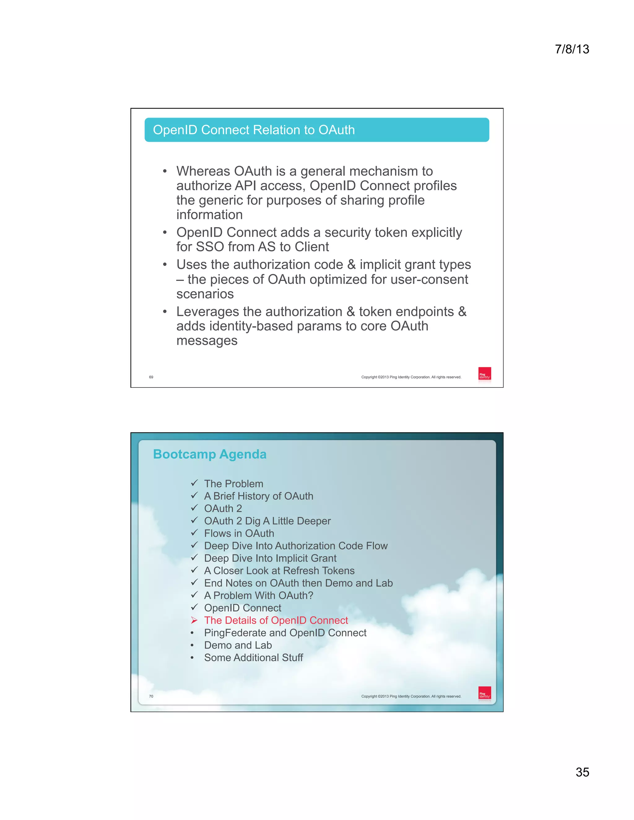 7/8/13 35 Copyright ©2013 Ping Identity Corporation. All rights reserved.69 •  Whereas OAuth is a general mechanism to authorize API access, OpenID Connect profiles the generic for purposes of sharing profile information •  OpenID Connect adds a security token explicitly for SSO from AS to Client •  Uses the authorization code & implicit grant types – the pieces of OAuth optimized for user-consent scenarios •  Leverages the authorization & token endpoints & adds identity-based params to core OAuth messages OpenID Connect Relation to OAuth Copyright ©2013 Ping Identity Corporation. All rights reserved.70 Copyright ©2013 Ping Identity Corporation. All rights reserved.70 Bootcamp Agenda ü  The Problem ü  A Brief History of OAuth ü  OAuth 2 ü  OAuth 2 Dig A Little Deeper ü  Flows in OAuth ü  Deep Dive Into Authorization Code Flow ü  Deep Dive Into Implicit Grant ü  A Closer Look at Refresh Tokens ü  End Notes on OAuth then Demo and Lab ü  A Problem With OAuth? ü  OpenID Connect Ø  The Details of OpenID Connect •  PingFederate and OpenID Connect •  Demo and Lab •  Some Additional Stuff 