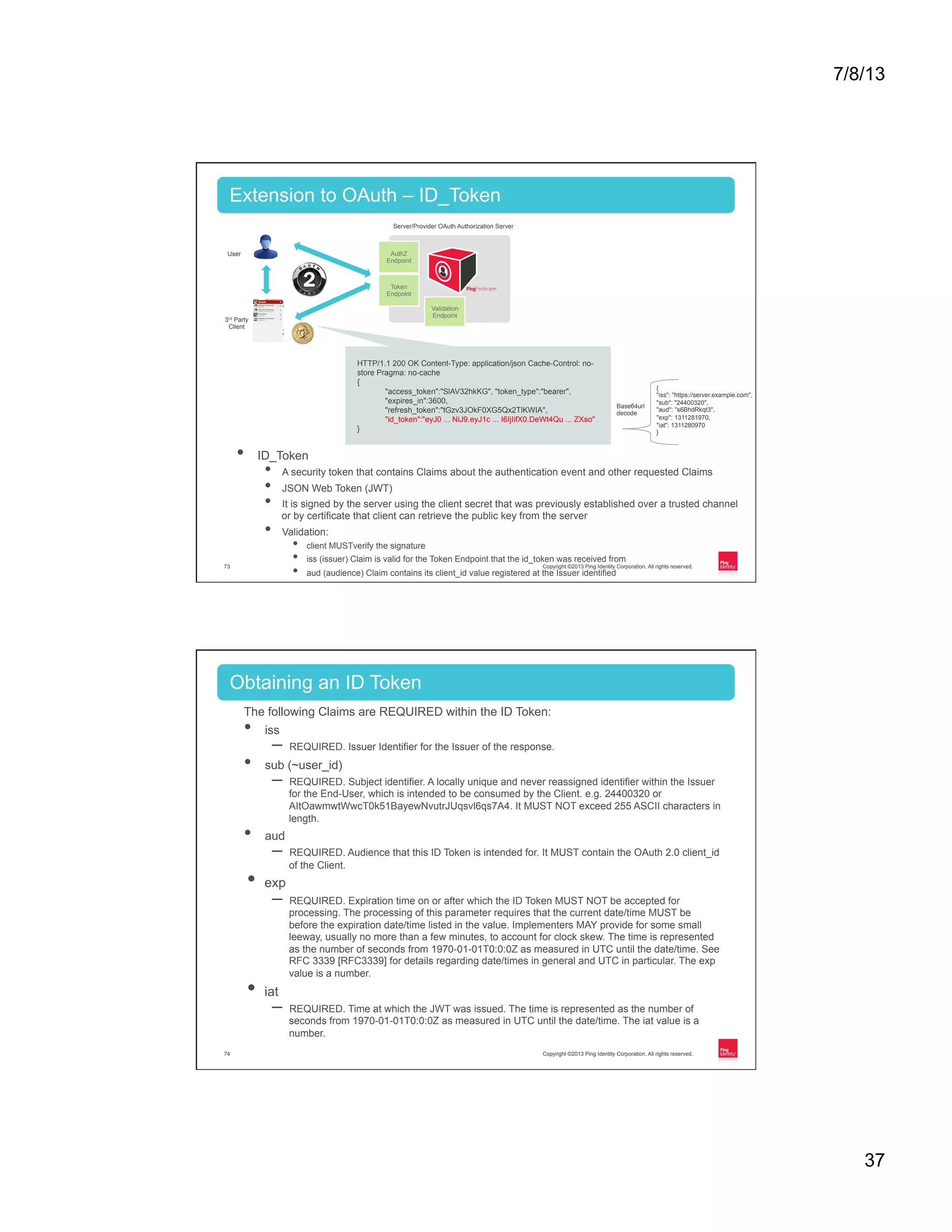 7/8/13 37 Copyright ©2013 Ping Identity Corporation. All rights reserved.73 •  ID_Token •  A security token that contains Claims about the authentication event and other requested Claims •  JSON Web Token (JWT) •  It is signed by the server using the client secret that was previously established over a trusted channel or by certificate that client can retrieve the public key from the server •  Validation: •  client MUSTverify the signature •  iss (issuer) Claim is valid for the Token Endpoint that the id_token was received from •  aud (audience) Claim contains its client_id value registered at the Issuer identified Extension to OAuth – ID_Token Token Endpoint Validation Endpoint AuthZ Endpoint User 3rd Party Client Server/Provider OAuth Authorization Server HTTP/1.1 200 OK Content-Type: application/json Cache-Control: no- store Pragma: no-cache { "access_token":"SlAV32hkKG", "token_type":"bearer", "expires_in":3600, "refresh_token":"tGzv3JOkF0XG5Qx2TlKWIA", "id_token":"eyJ0 ... NiJ9.eyJ1c ... I6IjIifX0.DeWt4Qu ... ZXso" } { "iss": "https://server.example.com", "sub": "24400320", "aud": "s6BhdRkqt3", "exp": 1311281970, "iat": 1311280970 } Base64url decode Copyright ©2013 Ping Identity Corporation. All rights reserved.74 The following Claims are REQUIRED within the ID Token: •  iss –  REQUIRED. Issuer Identifier for the Issuer of the response. •  sub (~user_id) –  REQUIRED. Subject identifier. A locally unique and never reassigned identifier within the Issuer for the End-User, which is intended to be consumed by the Client. e.g. 24400320 or AItOawmwtWwcT0k51BayewNvutrJUqsvl6qs7A4. It MUST NOT exceed 255 ASCII characters in length. •  aud –  REQUIRED. Audience that this ID Token is intended for. It MUST contain the OAuth 2.0 client_id of the Client. •  exp –  REQUIRED. Expiration time on or after which the ID Token MUST NOT be accepted for processing. The processing of this parameter requires that the current date/time MUST be before the expiration date/time listed in the value. Implementers MAY provide for some small leeway, usually no more than a few minutes, to account for clock skew. The time is represented as the number of seconds from 1970-01-01T0:0:0Z as measured in UTC until the date/time. See RFC 3339 [RFC3339] for details regarding date/times in general and UTC in particular. The exp value is a number. •  iat –  REQUIRED. Time at which the JWT was issued. The time is represented as the number of seconds from 1970-01-01T0:0:0Z as measured in UTC until the date/time. The iat value is a number. Obtaining an ID Token 