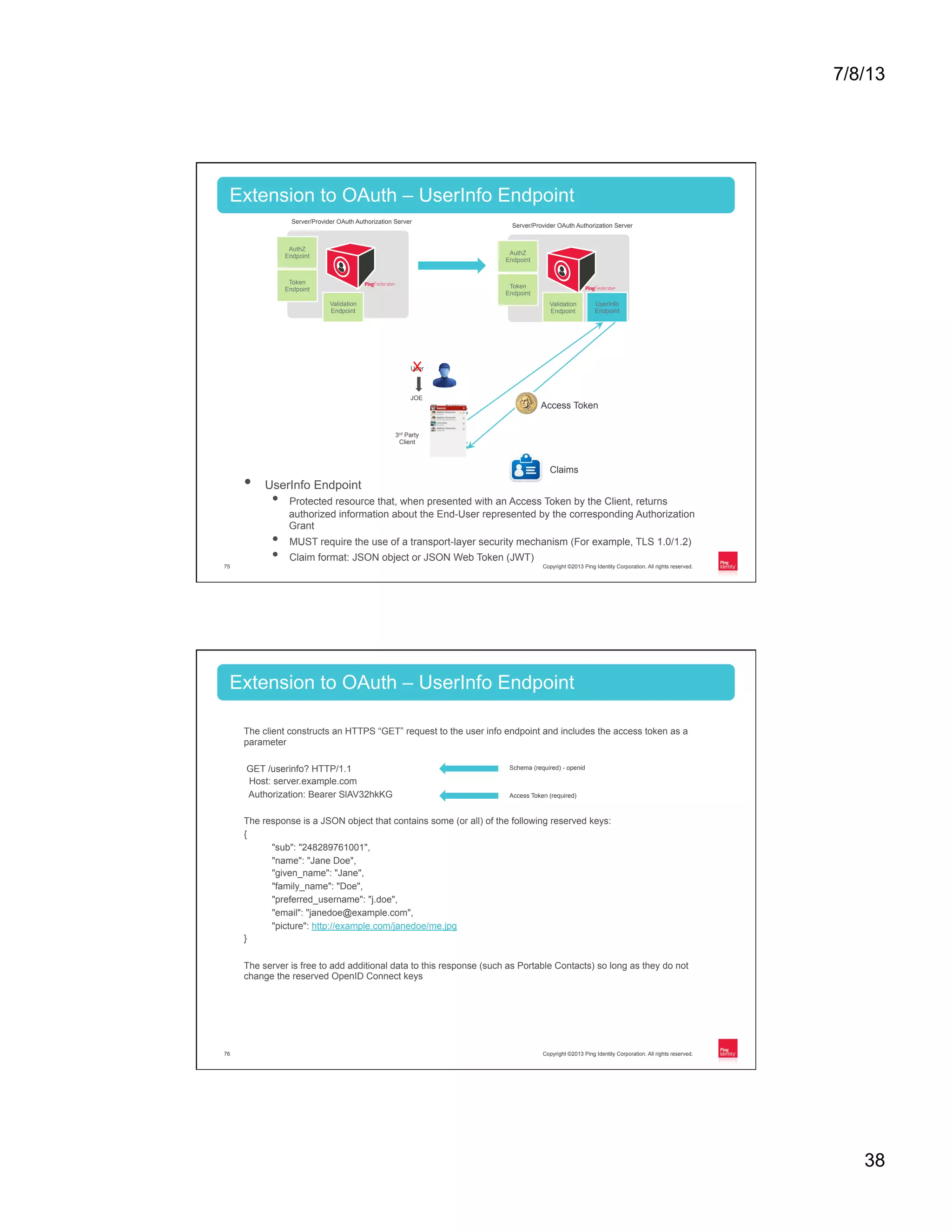 7/8/13 38 Copyright ©2013 Ping Identity Corporation. All rights reserved.75 •  UserInfo Endpoint •  Protected resource that, when presented with an Access Token by the Client, returns authorized information about the End-User represented by the corresponding Authorization Grant •  MUST require the use of a transport-layer security mechanism (For example, TLS 1.0/1.2) •  Claim format: JSON object or JSON Web Token (JWT) Extension to OAuth – UserInfo Endpoint Token Endpoint Validation Endpoint AuthZ Endpoint Server/Provider OAuth Authorization Server Token Endpoint Validation Endpoint AuthZ Endpoint Server/Provider OAuth Authorization Server UserInfo Endpoint User JOE 3rd Party Client X Claims Access Token Copyright ©2013 Ping Identity Corporation. All rights reserved.76 Extension to OAuth – UserInfo Endpoint The client constructs an HTTPS “GET” request to the user info endpoint and includes the access token as a parameter GET /userinfo? HTTP/1.1 Host: server.example.com Authorization: Bearer SlAV32hkKG The response is a JSON object that contains some (or all) of the following reserved keys: { "sub": "248289761001", "name": "Jane Doe", "given_name": "Jane", "family_name": "Doe", "preferred_username": "j.doe", "email": "janedoe@example.com", "picture": http://example.com/janedoe/me.jpg } The server is free to add additional data to this response (such as Portable Contacts) so long as they do not change the reserved OpenID Connect keys Access Token (required) Schema (required) - openid 