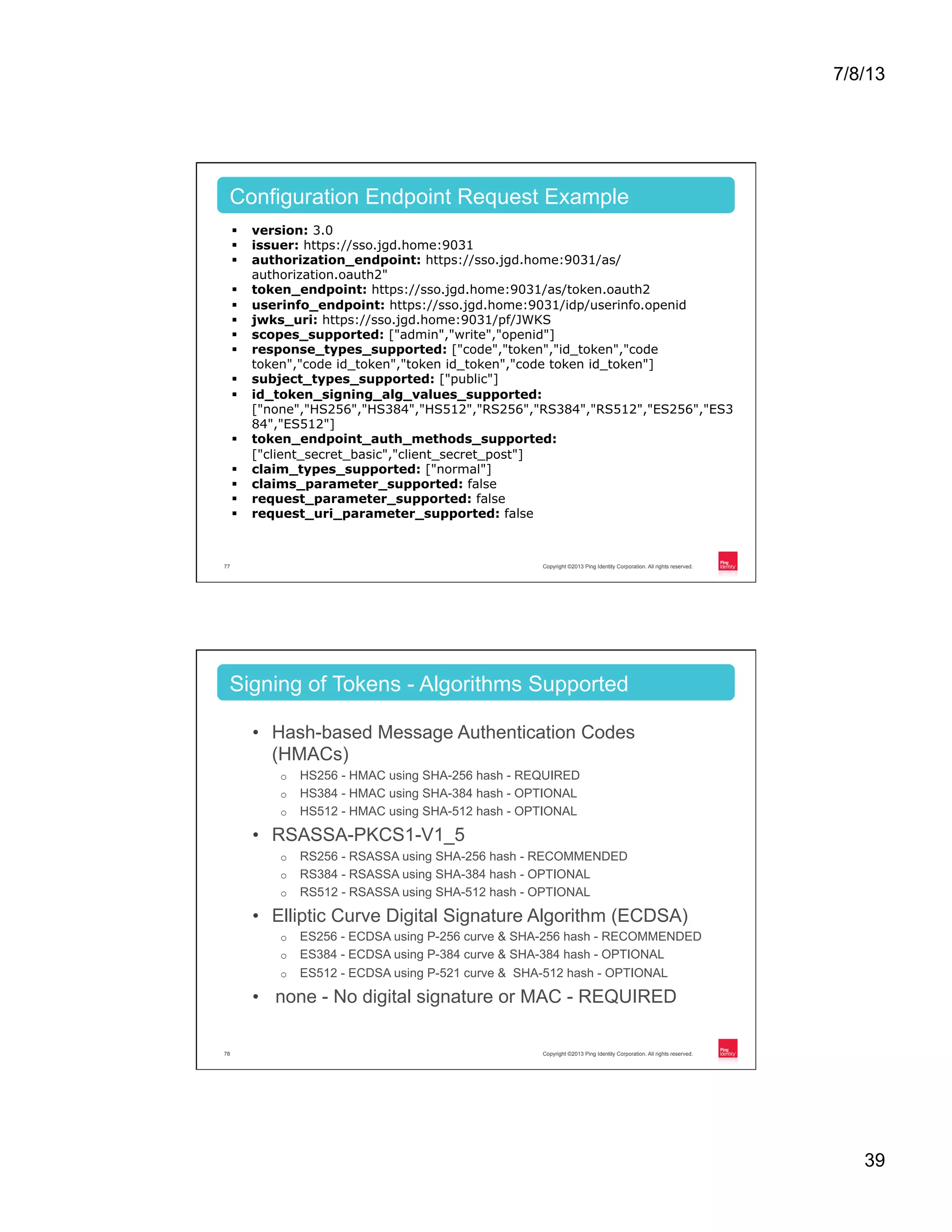 7/8/13 39 Copyright ©2013 Ping Identity Corporation. All rights reserved.77 §  version: 3.0 §  issuer: https://sso.jgd.home:9031 §  authorization_endpoint: https://sso.jgd.home:9031/as/ authorization.oauth2" §  token_endpoint: https://sso.jgd.home:9031/as/token.oauth2 §  userinfo_endpoint: https://sso.jgd.home:9031/idp/userinfo.openid §  jwks_uri: https://sso.jgd.home:9031/pf/JWKS §  scopes_supported: ["admin","write","openid"] §  response_types_supported: ["code","token","id_token","code token","code id_token","token id_token","code token id_token"] §  subject_types_supported: ["public"] §  id_token_signing_alg_values_supported: ["none","HS256","HS384","HS512","RS256","RS384","RS512","ES256","ES3 84","ES512"] §  token_endpoint_auth_methods_supported: ["client_secret_basic","client_secret_post"] §  claim_types_supported: ["normal"] §  claims_parameter_supported: false §  request_parameter_supported: false §  request_uri_parameter_supported: false Configuration Endpoint Request Example Copyright ©2013 Ping Identity Corporation. All rights reserved.78 •  Hash-based Message Authentication Codes (HMACs) o  HS256 - HMAC using SHA-256 hash - REQUIRED o  HS384 - HMAC using SHA-384 hash - OPTIONAL o  HS512 - HMAC using SHA-512 hash - OPTIONAL •  RSASSA-PKCS1-V1_5 o  RS256 - RSASSA using SHA-256 hash - RECOMMENDED o  RS384 - RSASSA using SHA-384 hash - OPTIONAL o  RS512 - RSASSA using SHA-512 hash - OPTIONAL •  Elliptic Curve Digital Signature Algorithm (ECDSA) o  ES256 - ECDSA using P-256 curve & SHA-256 hash - RECOMMENDED o  ES384 - ECDSA using P-384 curve & SHA-384 hash - OPTIONAL o  ES512 - ECDSA using P-521 curve & SHA-512 hash - OPTIONAL •  none - No digital signature or MAC - REQUIRED Signing of Tokens - Algorithms Supported 