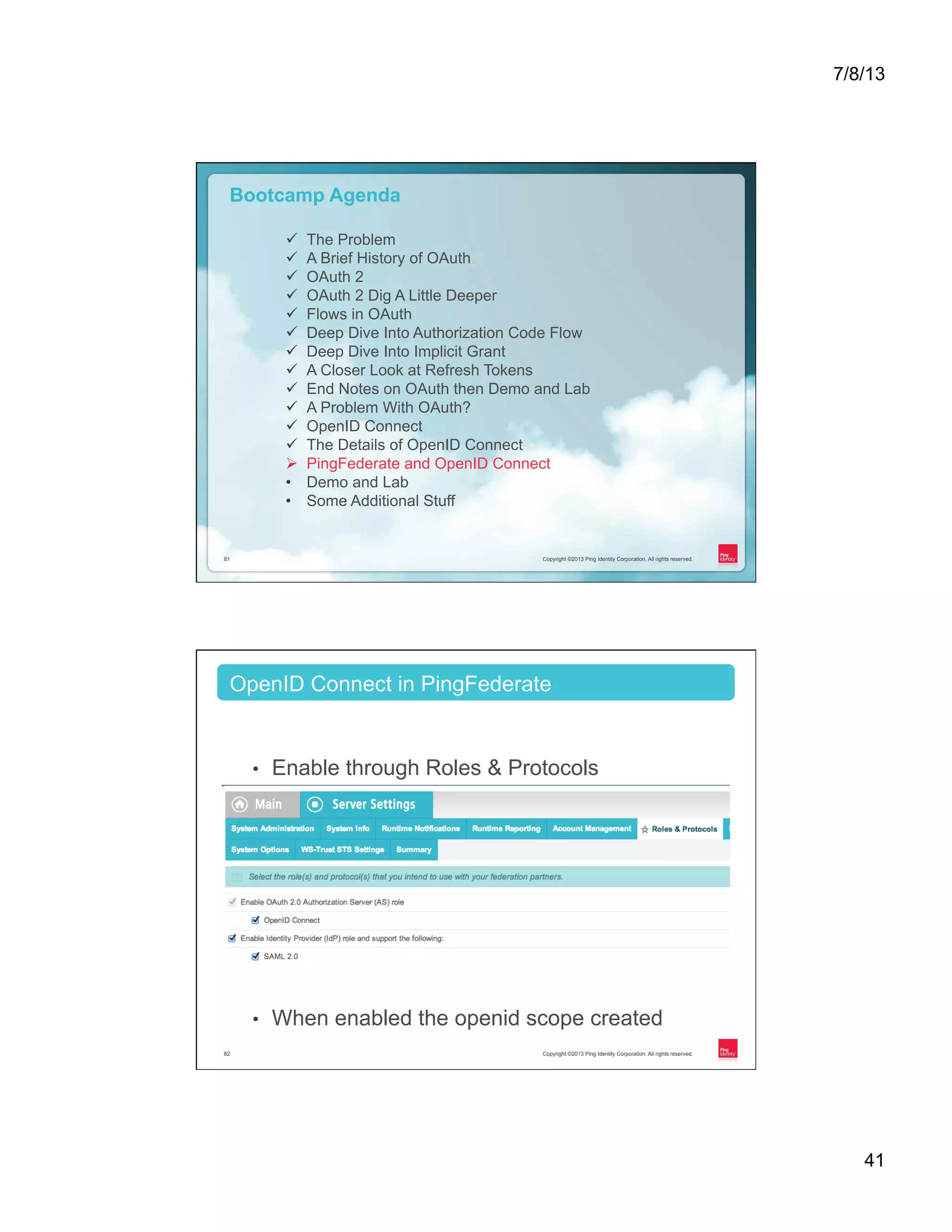 7/8/13 41 Copyright ©2013 Ping Identity Corporation. All rights reserved.81 Copyright ©2013 Ping Identity Corporation. All rights reserved.81 Bootcamp Agenda ü  The Problem ü  A Brief History of OAuth ü  OAuth 2 ü  OAuth 2 Dig A Little Deeper ü  Flows in OAuth ü  Deep Dive Into Authorization Code Flow ü  Deep Dive Into Implicit Grant ü  A Closer Look at Refresh Tokens ü  End Notes on OAuth then Demo and Lab ü  A Problem With OAuth? ü  OpenID Connect ü  The Details of OpenID Connect Ø  PingFederate and OpenID Connect •  Demo and Lab •  Some Additional Stuff Copyright ©2013 Ping Identity Corporation. All rights reserved.82 •  Enable through Roles & Protocols •  When enabled the openid scope created OpenID Connect in PingFederate 