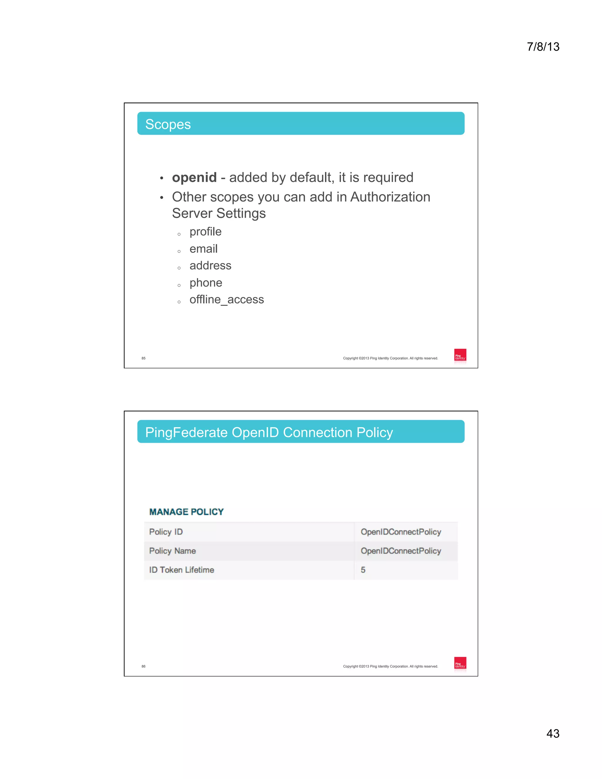 7/8/13 43 Copyright ©2013 Ping Identity Corporation. All rights reserved.85 •  openid - added by default, it is required •  Other scopes you can add in Authorization Server Settings o  profile o  email o  address o  phone o  offline_access Scopes Copyright ©2013 Ping Identity Corporation. All rights reserved.86 PingFederate OpenID Connection Policy 