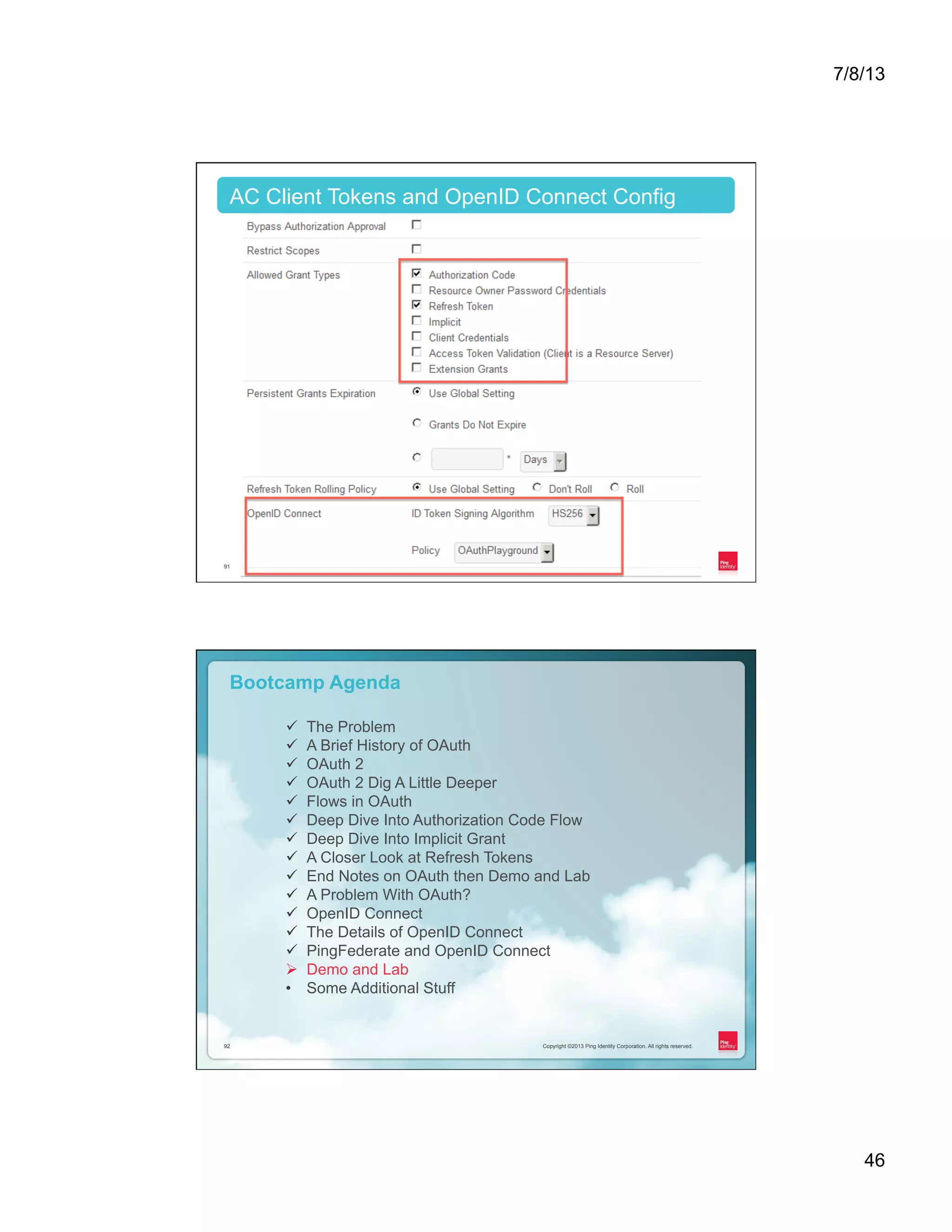 7/8/13 46 Copyright ©2013 Ping Identity Corporation. All rights reserved.91 AC Client Tokens and OpenID Connect Config Copyright ©2013 Ping Identity Corporation. All rights reserved.92 Copyright ©2013 Ping Identity Corporation. All rights reserved.92 Bootcamp Agenda ü  The Problem ü  A Brief History of OAuth ü  OAuth 2 ü  OAuth 2 Dig A Little Deeper ü  Flows in OAuth ü  Deep Dive Into Authorization Code Flow ü  Deep Dive Into Implicit Grant ü  A Closer Look at Refresh Tokens ü  End Notes on OAuth then Demo and Lab ü  A Problem With OAuth? ü  OpenID Connect ü  The Details of OpenID Connect ü  PingFederate and OpenID Connect Ø  Demo and Lab •  Some Additional Stuff 