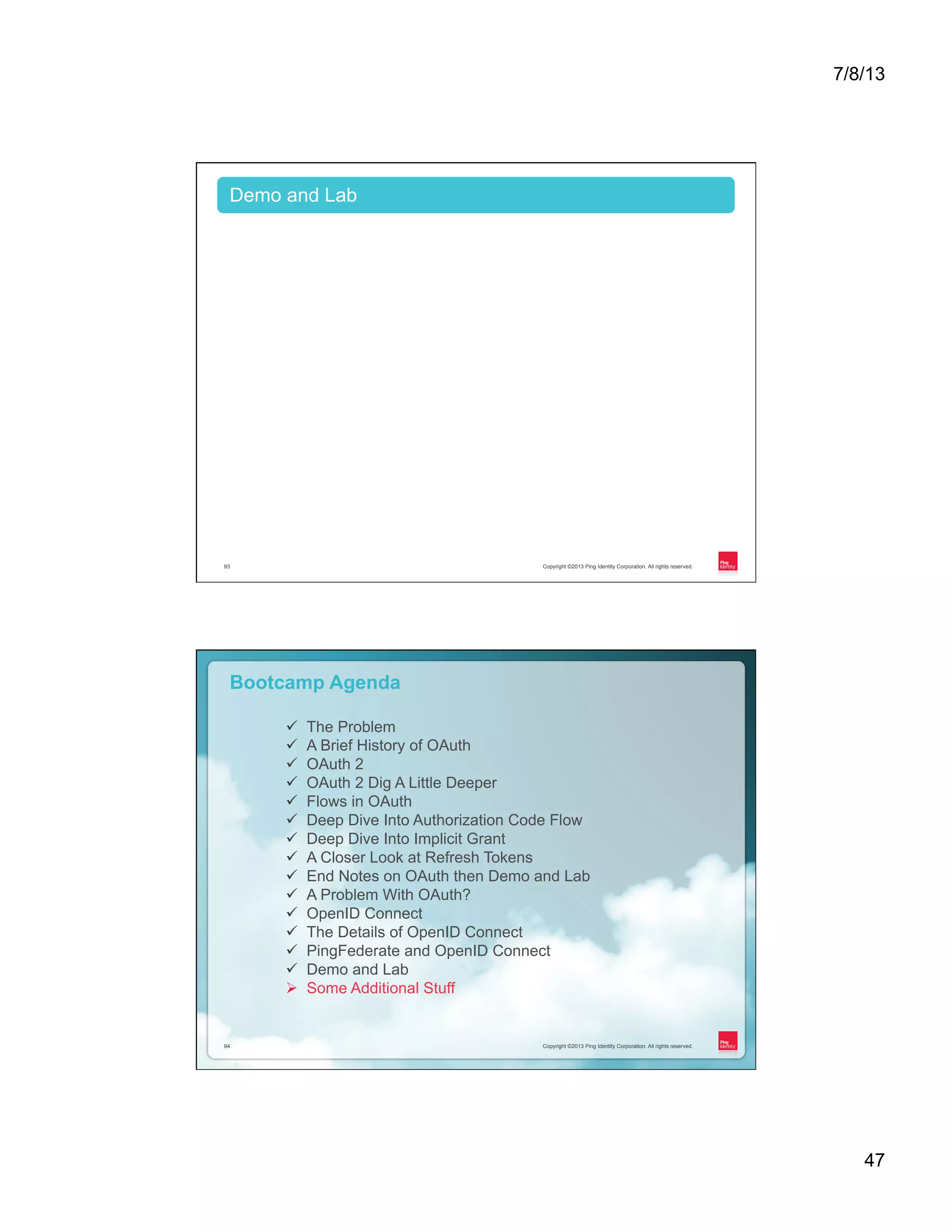 7/8/13 47 Copyright ©2013 Ping Identity Corporation. All rights reserved.93 Demo and Lab Copyright ©2013 Ping Identity Corporation. All rights reserved.94 Copyright ©2013 Ping Identity Corporation. All rights reserved.94 Bootcamp Agenda ü  The Problem ü  A Brief History of OAuth ü  OAuth 2 ü  OAuth 2 Dig A Little Deeper ü  Flows in OAuth ü  Deep Dive Into Authorization Code Flow ü  Deep Dive Into Implicit Grant ü  A Closer Look at Refresh Tokens ü  End Notes on OAuth then Demo and Lab ü  A Problem With OAuth? ü  OpenID Connect ü  The Details of OpenID Connect ü  PingFederate and OpenID Connect ü  Demo and Lab Ø  Some Additional Stuff 