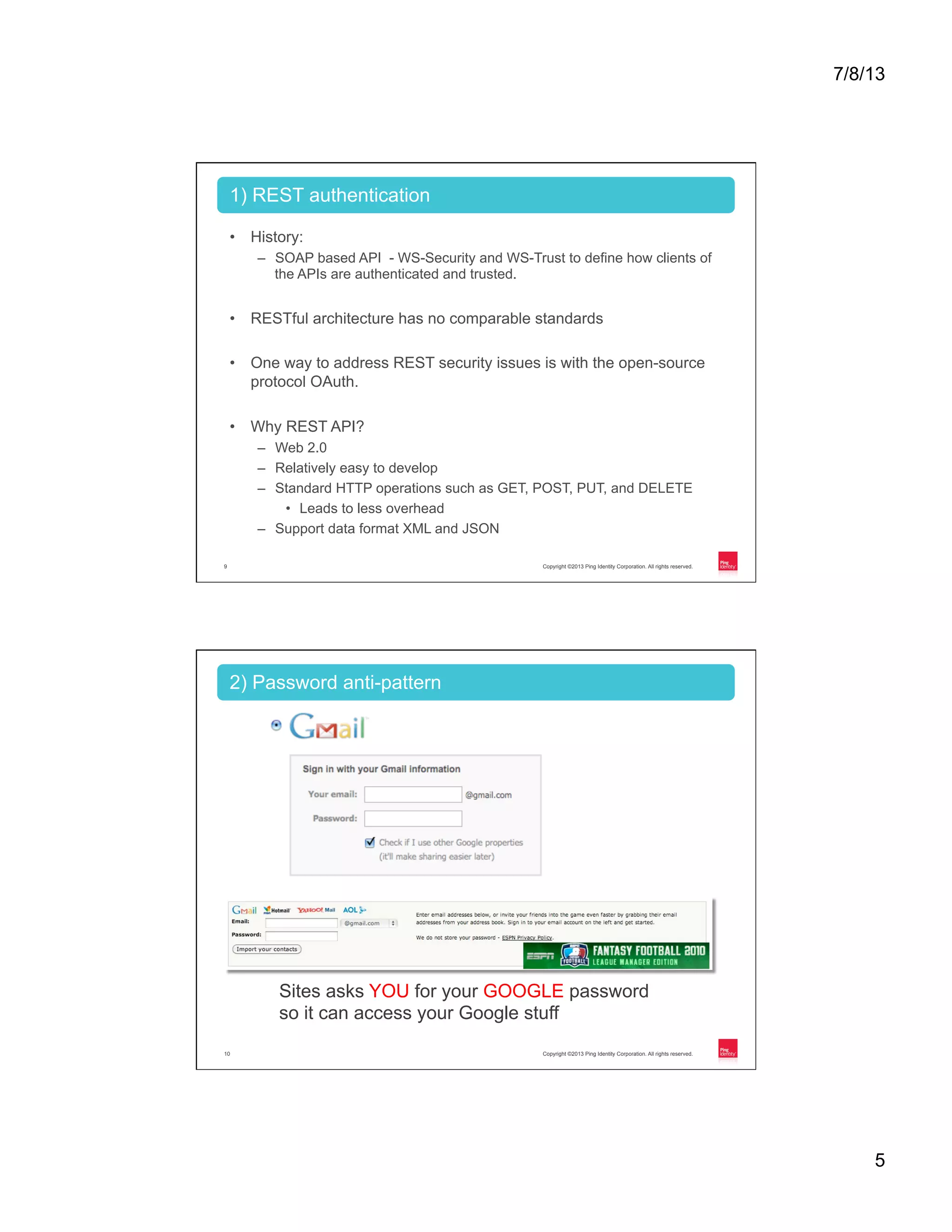 7/8/13 5 Copyright ©2013 Ping Identity Corporation. All rights reserved.9 •  History: –  SOAP based API - WS-Security and WS-Trust to define how clients of the APIs are authenticated and trusted. •  RESTful architecture has no comparable standards •  One way to address REST security issues is with the open-source protocol OAuth. •  Why REST API? –  Web 2.0 –  Relatively easy to develop –  Standard HTTP operations such as GET, POST, PUT, and DELETE •  Leads to less overhead –  Support data format XML and JSON 1) REST authentication Copyright ©2013 Ping Identity Corporation. All rights reserved.10 2) Password anti-pattern Sites asks YOU for your GOOGLE password so it can access your Google stuff 