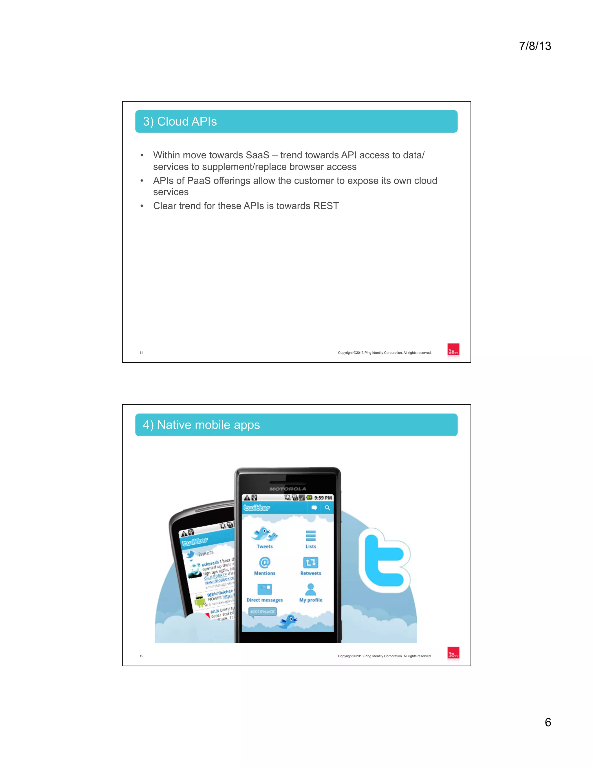 7/8/13 6 Copyright ©2013 Ping Identity Corporation. All rights reserved.11 •  Within move towards SaaS – trend towards API access to data/ services to supplement/replace browser access •  APIs of PaaS offerings allow the customer to expose its own cloud services •  Clear trend for these APIs is towards REST 3) Cloud APIs Copyright ©2013 Ping Identity Corporation. All rights reserved.12 4) Native mobile apps 