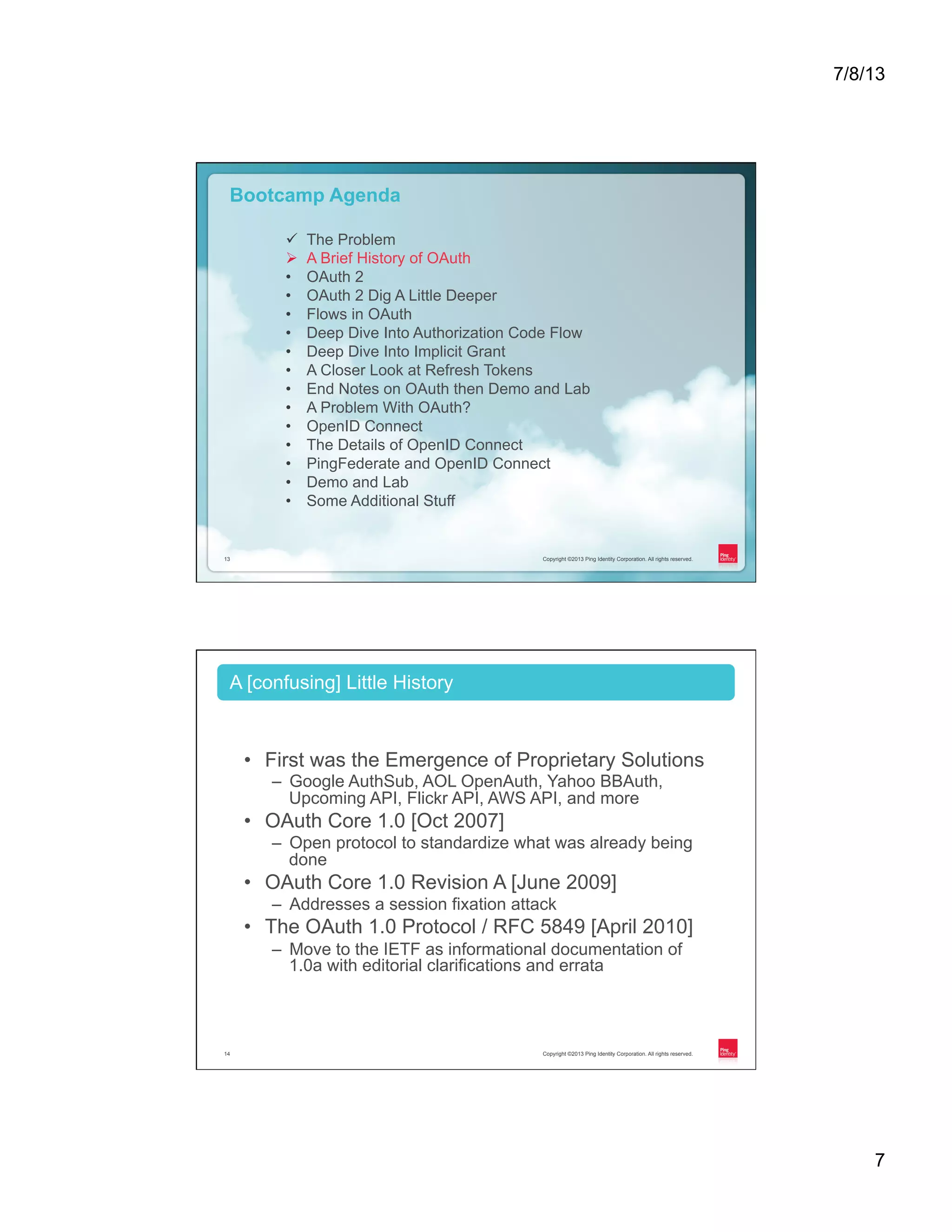 7/8/13 7 Copyright ©2013 Ping Identity Corporation. All rights reserved.13 Copyright ©2013 Ping Identity Corporation. All rights reserved.13 Bootcamp Agenda ü  The Problem Ø  A Brief History of OAuth •  OAuth 2 •  OAuth 2 Dig A Little Deeper •  Flows in OAuth •  Deep Dive Into Authorization Code Flow •  Deep Dive Into Implicit Grant •  A Closer Look at Refresh Tokens •  End Notes on OAuth then Demo and Lab •  A Problem With OAuth? •  OpenID Connect •  The Details of OpenID Connect •  PingFederate and OpenID Connect •  Demo and Lab •  Some Additional Stuff Copyright ©2013 Ping Identity Corporation. All rights reserved.14 •  First was the Emergence of Proprietary Solutions –  Google AuthSub, AOL OpenAuth, Yahoo BBAuth, Upcoming API, Flickr API, AWS API, and more •  OAuth Core 1.0 [Oct 2007] –  Open protocol to standardize what was already being done •  OAuth Core 1.0 Revision A [June 2009] –  Addresses a session fixation attack •  The OAuth 1.0 Protocol / RFC 5849 [April 2010] –  Move to the IETF as informational documentation of 1.0a with editorial clarifications and errata A [confusing] Little History 