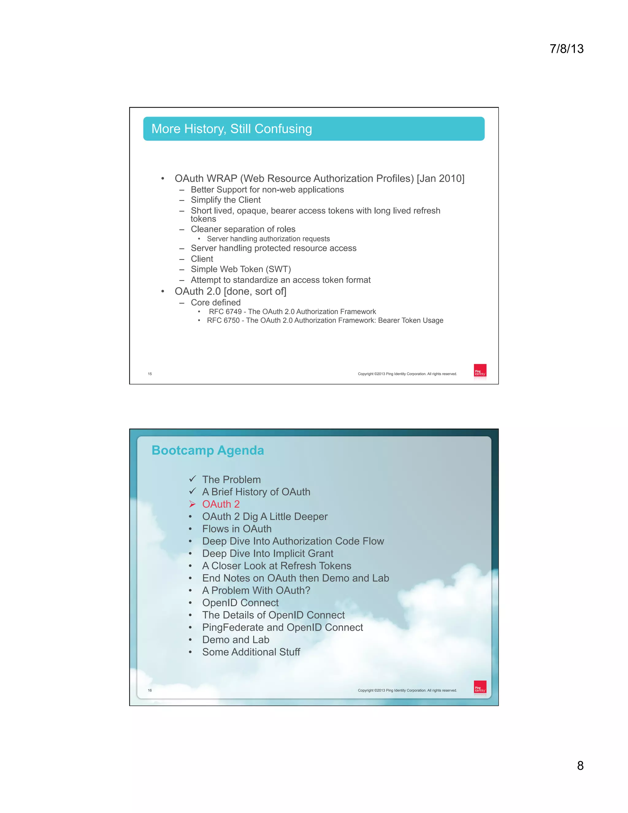 7/8/13 8 Copyright ©2013 Ping Identity Corporation. All rights reserved.15 •  OAuth WRAP (Web Resource Authorization Profiles) [Jan 2010] –  Better Support for non-web applications –  Simplify the Client –  Short lived, opaque, bearer access tokens with long lived refresh tokens –  Cleaner separation of roles •  Server handling authorization requests –  Server handling protected resource access –  Client –  Simple Web Token (SWT) –  Attempt to standardize an access token format •  OAuth 2.0 [done, sort of] –  Core defined •  RFC 6749 - The OAuth 2.0 Authorization Framework •  RFC 6750 - The OAuth 2.0 Authorization Framework: Bearer Token Usage More History, Still Confusing Copyright ©2013 Ping Identity Corporation. All rights reserved.16 Copyright ©2013 Ping Identity Corporation. All rights reserved.16 Bootcamp Agenda ü  The Problem ü  A Brief History of OAuth Ø  OAuth 2 •  OAuth 2 Dig A Little Deeper •  Flows in OAuth •  Deep Dive Into Authorization Code Flow •  Deep Dive Into Implicit Grant •  A Closer Look at Refresh Tokens •  End Notes on OAuth then Demo and Lab •  A Problem With OAuth? •  OpenID Connect •  The Details of OpenID Connect •  PingFederate and OpenID Connect •  Demo and Lab •  Some Additional Stuff 