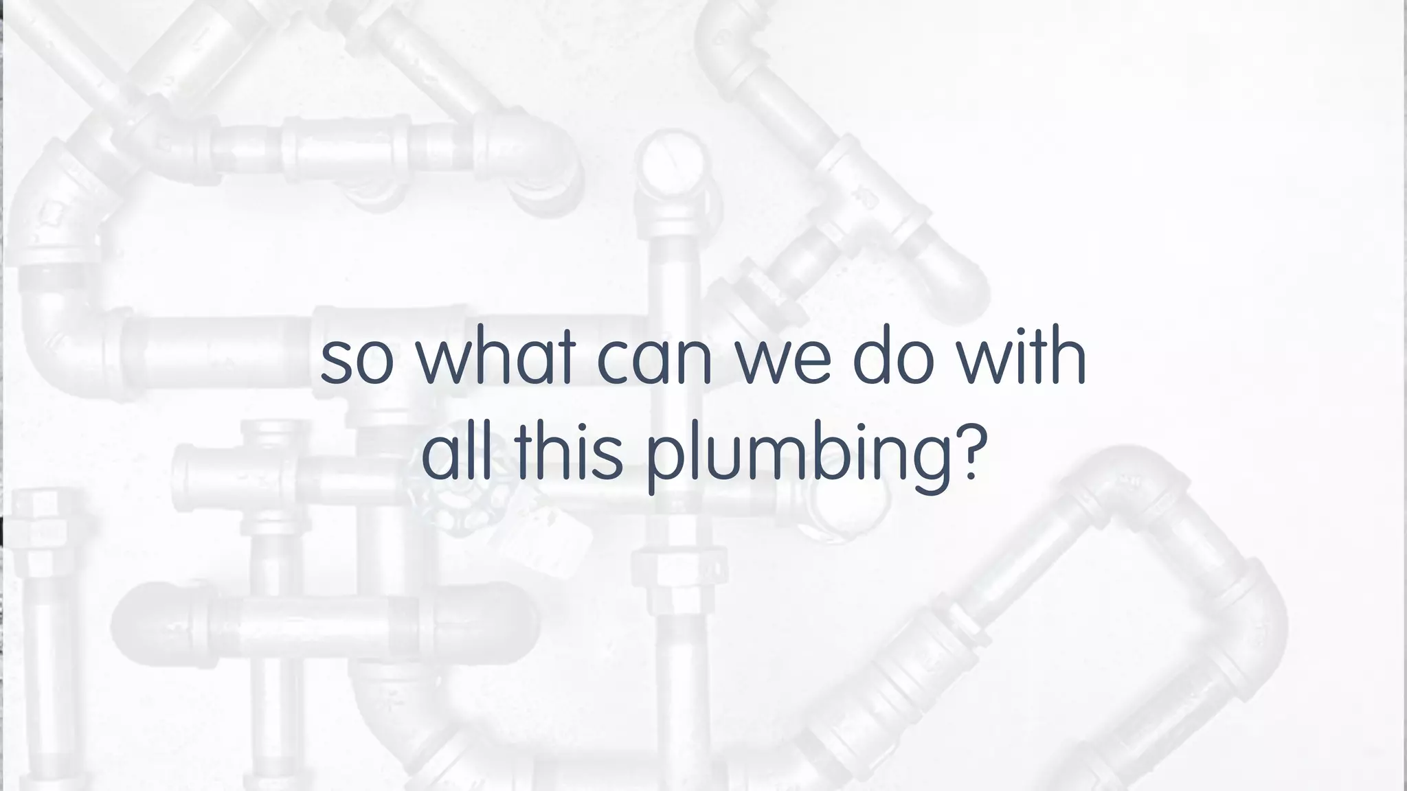so what can we do with
all this plumbing?
 