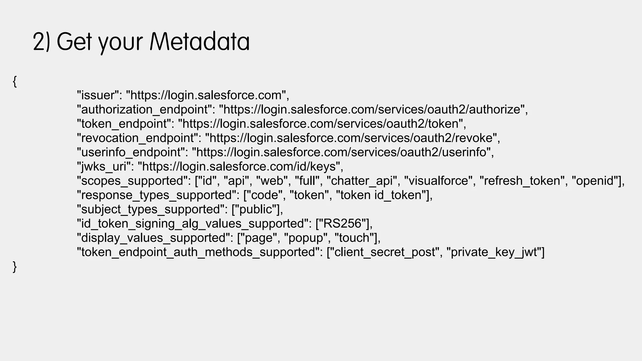 2) Get your Metadata
{
"issuer": "https://login.salesforce.com",
"authorization_endpoint": "https://login.salesforce.com/services/oauth2/authorize",
"token_endpoint": "https://login.salesforce.com/services/oauth2/token",
"revocation_endpoint": "https://login.salesforce.com/services/oauth2/revoke",
"userinfo_endpoint": "https://login.salesforce.com/services/oauth2/userinfo",
"jwks_uri": "https://login.salesforce.com/id/keys",
"scopes_supported": ["id", "api", "web", "full", "chatter_api", "visualforce", "refresh_token", "openid"],
"response_types_supported": ["code", "token", "token id_token"],
"subject_types_supported": ["public"],
"id_token_signing_alg_values_supported": ["RS256"],
"display_values_supported": ["page", "popup", "touch"],
"token_endpoint_auth_methods_supported": ["client_secret_post", "private_key_jwt"]
}
 