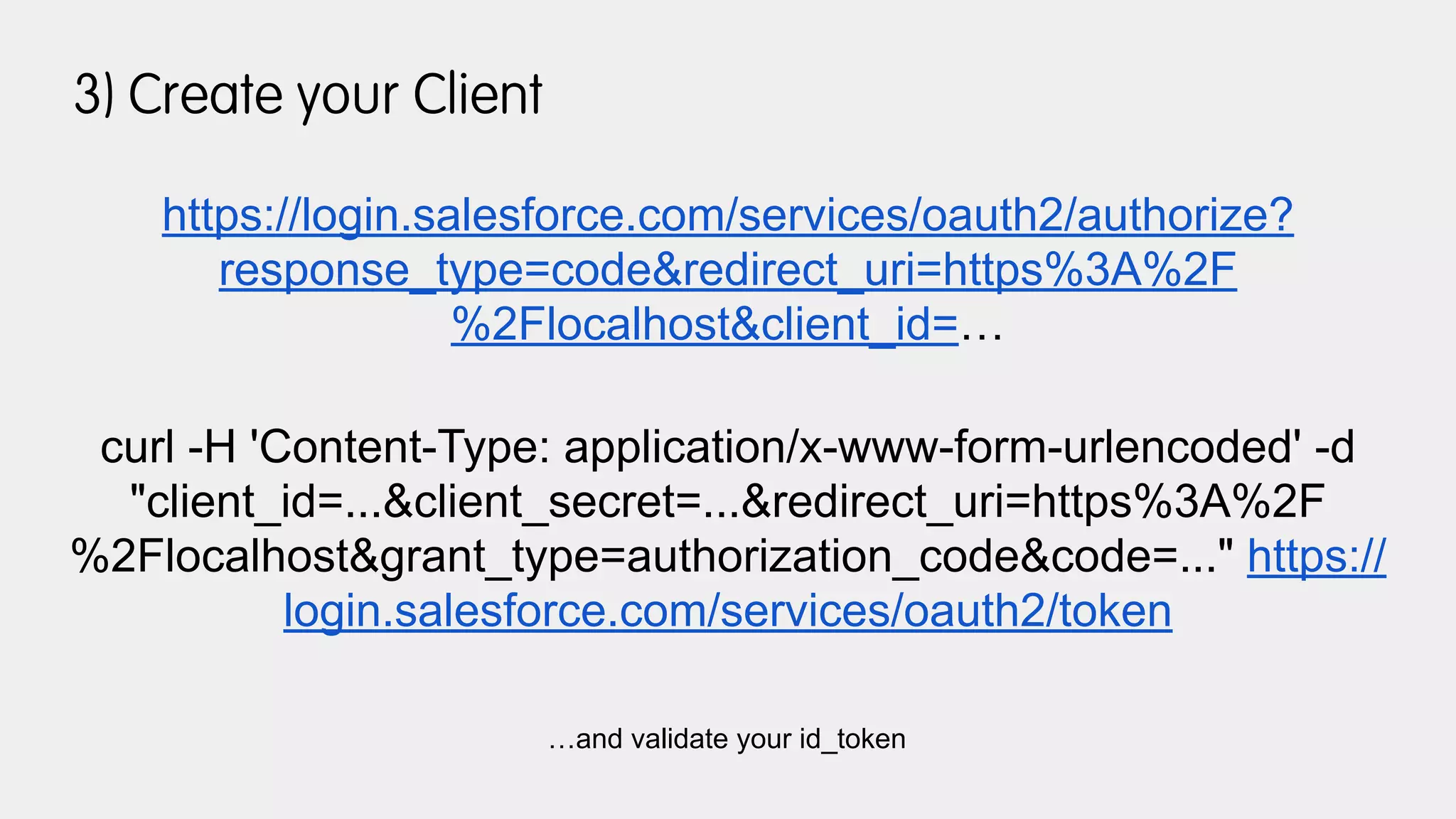 3) Create your Client
https://login.salesforce.com/services/oauth2/authorize?
response_type=code&redirect_uri=https%3A%2F
%2Flocalhost&client_id=…
curl -H 'Content-Type: application/x-www-form-urlencoded' -d
"client_id=...&client_secret=...&redirect_uri=https%3A%2F
%2Flocalhost&grant_type=authorization_code&code=..." https://
login.salesforce.com/services/oauth2/token
…and validate your id_token
 