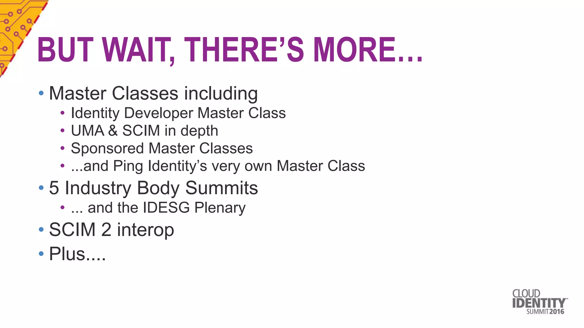 BUT WAIT, THERE’S MORE…
• Master Classes including
• Identity Developer Master Class
• UMA & SCIM in depth
• Sponsored Master Classes
• ...and Ping Identity’s very own Master Class
• 5 Industry Body Summits
• ... and the IDESG Plenary
• SCIM 2 interop
• Plus....
 