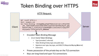 © 2017 Brian Campbell 12
Token Binding over HTTPS
Client Server
GET /stuff HTTP/1.1
Host: example.com
Sec-Token-Binding: AIkAAgBBQLgtRpWFPN66kxhxGrtaKrzcMtHw7HV8
yMk_-MdRXJXbDMYxZCWnCASRRrmHHHL5wmpP3bhYt0ChRDbsMapfh_QAQ
N1He3Ftj4Wa_S_fzZVns4saLfj6aBoMSQW6rLs19IIvHze7LrGjKyCfPT
KXjajebxp-TLPFZCc0JTqTY5_0MBAAAA
HTTP Request
• Encoded Token Binding Message
– (1 or more) Token Bindings
• Type (provided / referred)
• Token Binding ID (key type and public key)
• Signature over type, key type, and EKM (TLS Exported Keying Material)
• Extensions
• Proves possession of the private key on the TLS connection
• Keys are long-lived and span TLS connections
 