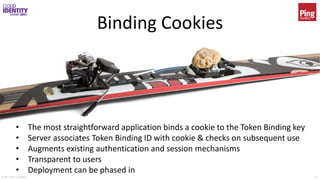 © 2017 Brian Campbell 13
Binding Cookies
• The most straightforward application binds a cookie to the Token Binding key
• Server associates Token Binding ID with cookie & checks on subsequent use
• Augments existing authentication and session mechanisms
• Transparent to users
• Deployment can be phased in
 