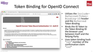 © 2017 Brian Campbell 16
Token Binding for OpenID Connect
• Utilizes the Include-
Referred-Token-
Binding-ID header
and the Referred
Token Binding
• Binds the ID Token to
the Token Binding ID
the browser uses
between itself and the
Relying Party
• Uses token binding hash
“tbh” member of the
confirmation claim
“cnf”
 