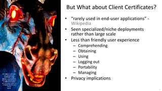 © 2017 Brian Campbell 24
But What about Client Certificates?
• “rarely used in end-user applications” -
Wikipedia
• Seen specialized/niche deployments
rather than large scale
• Less than friendly user experience
– Comprehending
– Obtaining
– Using
– Logging out
– Portability
– Managing
• Privacy implications
RFC 5280 is X.509 Public
Key Infrastructure
Certificate Profile
Denver is nicknamed the
Mile-High City because of
its 5280 foot elevation
Blue Mustang is public art
at Denver International
Airport
Q.E.D.
 