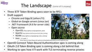 © 2017 Brian Campbell 25
The Landscape (some of it anyway)
• Three IETF Token Binding specs soon to be RFCs
• Draft support
– Chrome and Edge/IE (others?!!)
– Global on Google servers (since Jan)
– .NET Framework (4.6 for server side)
– Open source
• OpenSSL (https://github.com/google/token_bind)
• Apache (https://github.com/zmartzone/mod_token_binding)
• NGINX (https://github.com/google/ngx_token_binding)
• Java (… er, yeah…)
– Online demo at https://www.ietf.org/mail-archive/web/unbearable/current/msg01332.html
• OpenID Connect Token Bound Authentication spec is coming along
• OAuth 2.0 Token Binding spec is coming along a bit behind that
• Working to spec how it’ll work with TLS terminating reverse proxies
 